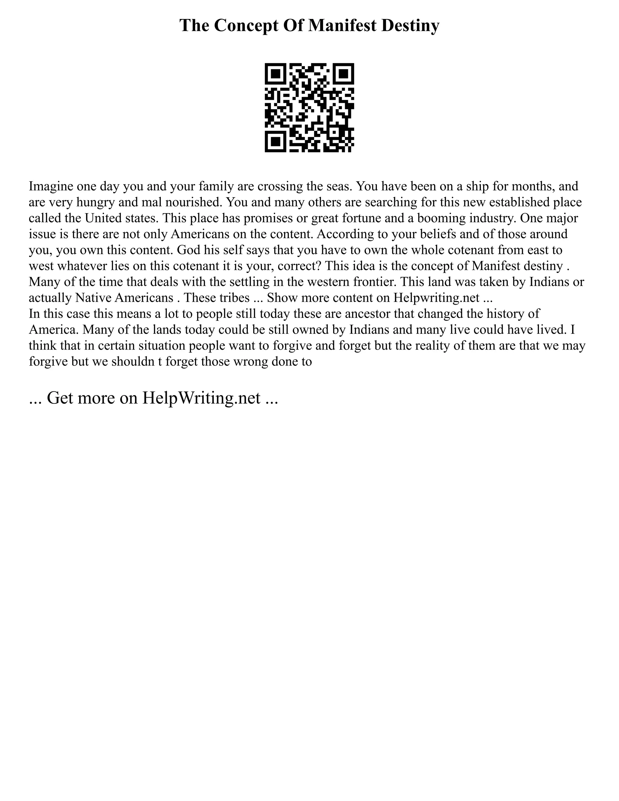 The Concept Of Manifest Destiny
Imagine one day you and your family are crossing the seas. You have been on a ship for months, and
are very hungry and mal nourished. You and many others are searching for this new established place
called the United states. This place has promises or great fortune and a booming industry. One major
issue is there are not only Americans on the content. According to your beliefs and of those around
you, you own this content. God his self says that you have to own the whole cotenant from east to
west whatever lies on this cotenant it is your, correct? This idea is the concept of Manifest destiny .
Many of the time that deals with the settling in the western frontier. This land was taken by Indians or
actually Native Americans . These tribes ... Show more content on Helpwriting.net ...
In this case this means a lot to people still today these are ancestor that changed the history of
America. Many of the lands today could be still owned by Indians and many live could have lived. I
think that in certain situation people want to forgive and forget but the reality of them are that we may
forgive but we shouldn t forget those wrong done to
... Get more on HelpWriting.net ...
 