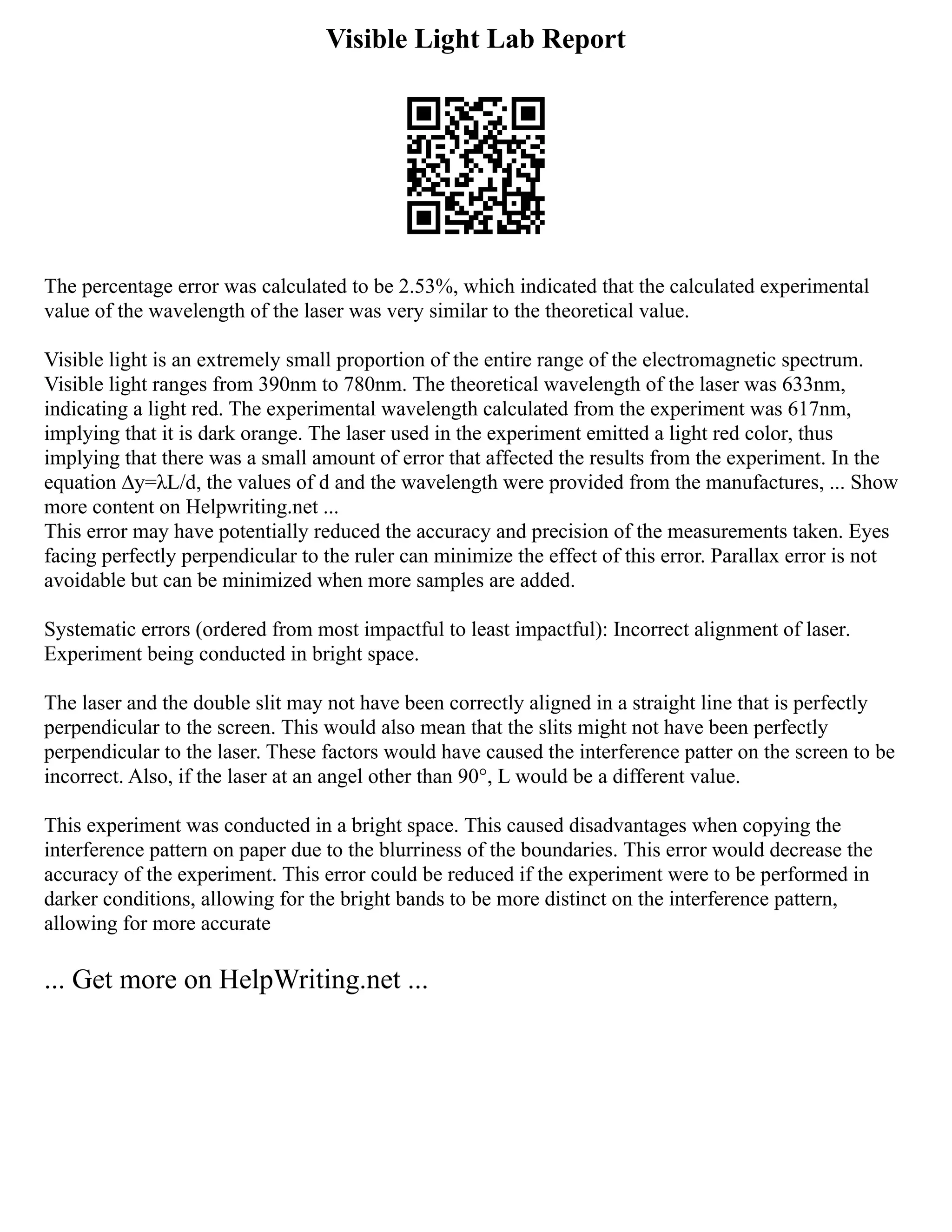 Visible Light Lab Report
The percentage error was calculated to be 2.53%, which indicated that the calculated experimental
value of the wavelength of the laser was very similar to the theoretical value.
Visible light is an extremely small proportion of the entire range of the electromagnetic spectrum.
Visible light ranges from 390nm to 780nm. The theoretical wavelength of the laser was 633nm,
indicating a light red. The experimental wavelength calculated from the experiment was 617nm,
implying that it is dark orange. The laser used in the experiment emitted a light red color, thus
implying that there was a small amount of error that affected the results from the experiment. In the
equation ∆y=λL/d, the values of d and the wavelength were provided from the manufactures, ... Show
more content on Helpwriting.net ...
This error may have potentially reduced the accuracy and precision of the measurements taken. Eyes
facing perfectly perpendicular to the ruler can minimize the effect of this error. Parallax error is not
avoidable but can be minimized when more samples are added.
Systematic errors (ordered from most impactful to least impactful): Incorrect alignment of laser.
Experiment being conducted in bright space.
The laser and the double slit may not have been correctly aligned in a straight line that is perfectly
perpendicular to the screen. This would also mean that the slits might not have been perfectly
perpendicular to the laser. These factors would have caused the interference patter on the screen to be
incorrect. Also, if the laser at an angel other than 90°, L would be a different value.
This experiment was conducted in a bright space. This caused disadvantages when copying the
interference pattern on paper due to the blurriness of the boundaries. This error would decrease the
accuracy of the experiment. This error could be reduced if the experiment were to be performed in
darker conditions, allowing for the bright bands to be more distinct on the interference pattern,
allowing for more accurate
... Get more on HelpWriting.net ...
 