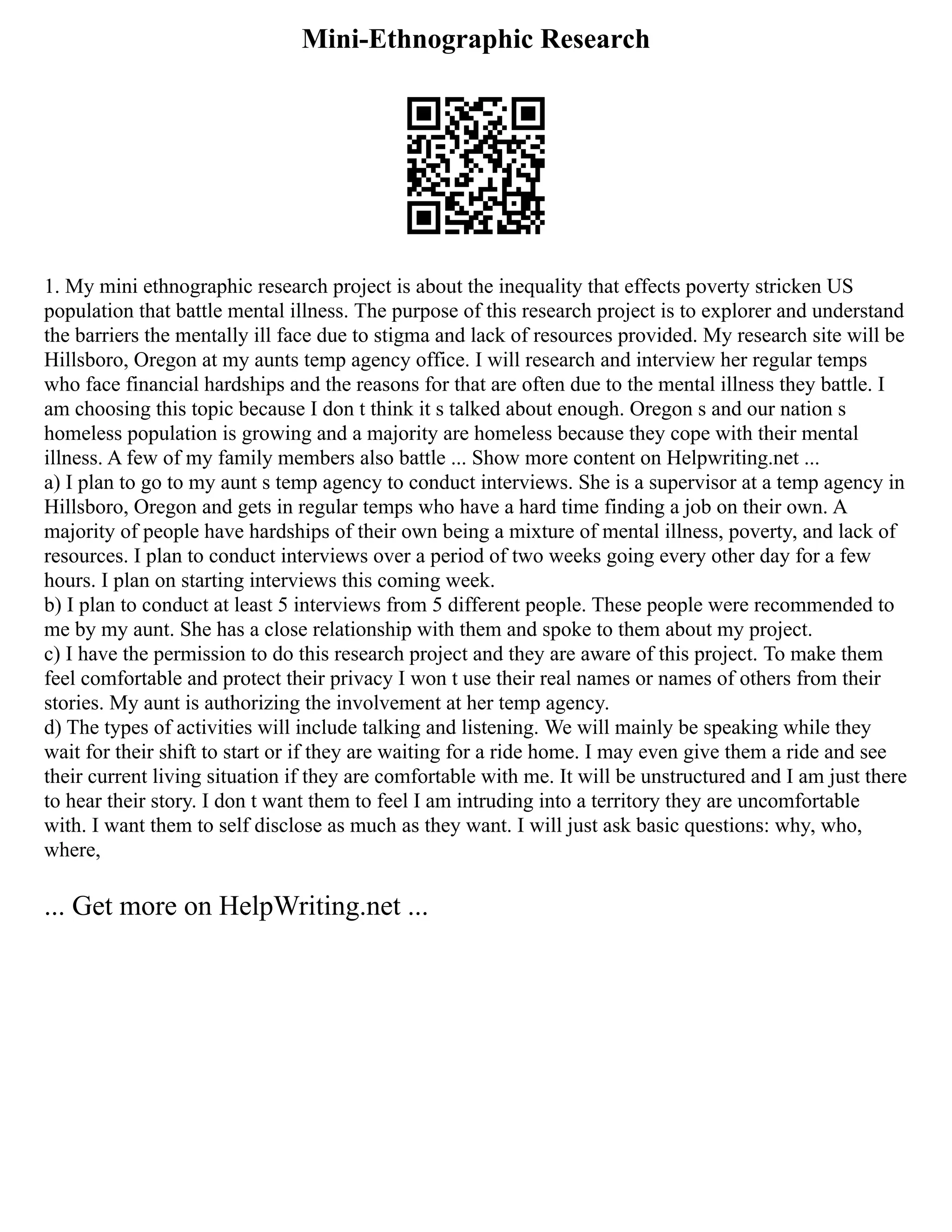 Mini-Ethnographic Research
1. My mini ethnographic research project is about the inequality that effects poverty stricken US
population that battle mental illness. The purpose of this research project is to explorer and understand
the barriers the mentally ill face due to stigma and lack of resources provided. My research site will be
Hillsboro, Oregon at my aunts temp agency office. I will research and interview her regular temps
who face financial hardships and the reasons for that are often due to the mental illness they battle. I
am choosing this topic because I don t think it s talked about enough. Oregon s and our nation s
homeless population is growing and a majority are homeless because they cope with their mental
illness. A few of my family members also battle ... Show more content on Helpwriting.net ...
a) I plan to go to my aunt s temp agency to conduct interviews. She is a supervisor at a temp agency in
Hillsboro, Oregon and gets in regular temps who have a hard time finding a job on their own. A
majority of people have hardships of their own being a mixture of mental illness, poverty, and lack of
resources. I plan to conduct interviews over a period of two weeks going every other day for a few
hours. I plan on starting interviews this coming week.
b) I plan to conduct at least 5 interviews from 5 different people. These people were recommended to
me by my aunt. She has a close relationship with them and spoke to them about my project.
c) I have the permission to do this research project and they are aware of this project. To make them
feel comfortable and protect their privacy I won t use their real names or names of others from their
stories. My aunt is authorizing the involvement at her temp agency.
d) The types of activities will include talking and listening. We will mainly be speaking while they
wait for their shift to start or if they are waiting for a ride home. I may even give them a ride and see
their current living situation if they are comfortable with me. It will be unstructured and I am just there
to hear their story. I don t want them to feel I am intruding into a territory they are uncomfortable
with. I want them to self disclose as much as they want. I will just ask basic questions: why, who,
where,
... Get more on HelpWriting.net ...
 