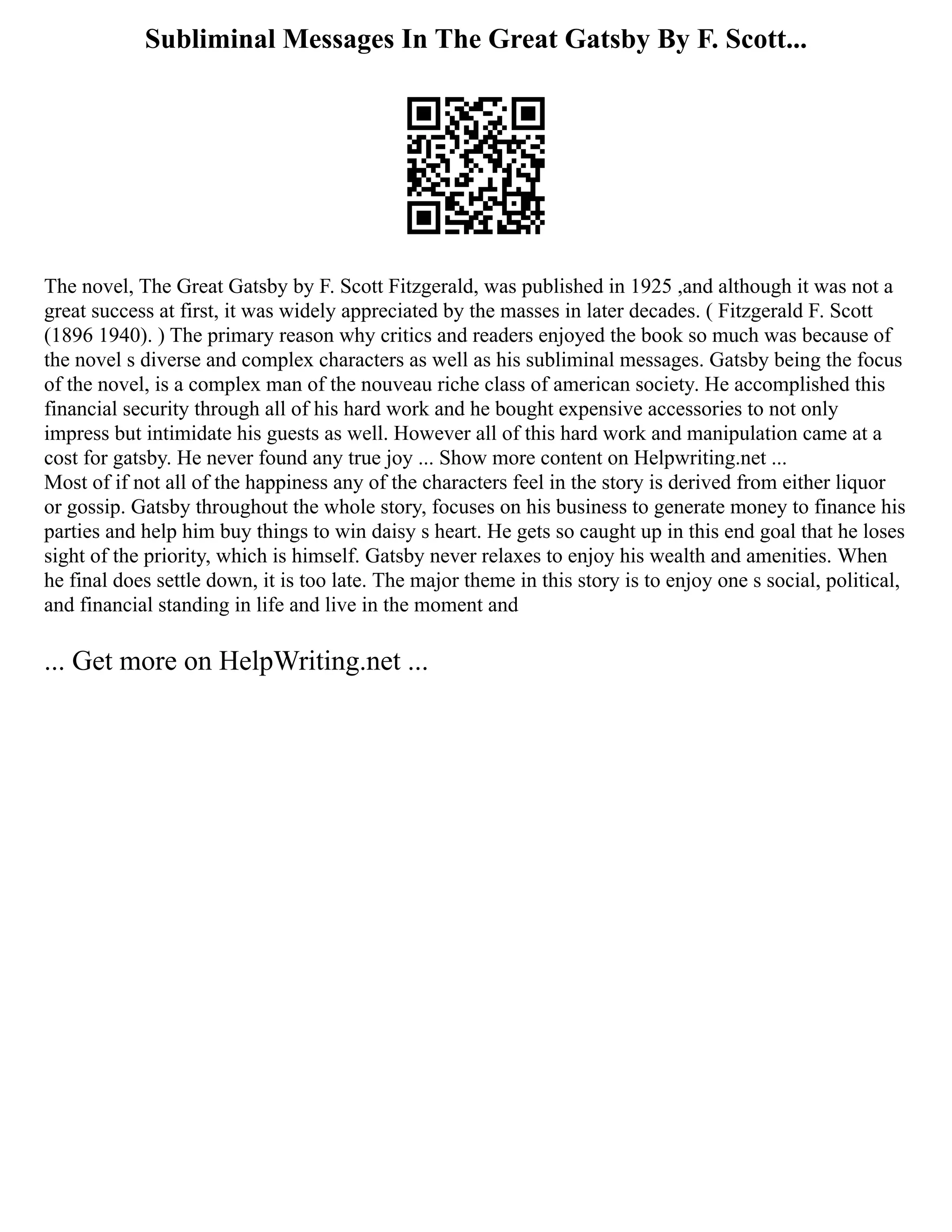 Subliminal Messages In The Great Gatsby By F. Scott...
The novel, The Great Gatsby by F. Scott Fitzgerald, was published in 1925 ,and although it was not a
great success at first, it was widely appreciated by the masses in later decades. ( Fitzgerald F. Scott
(1896 1940). ) The primary reason why critics and readers enjoyed the book so much was because of
the novel s diverse and complex characters as well as his subliminal messages. Gatsby being the focus
of the novel, is a complex man of the nouveau riche class of american society. He accomplished this
financial security through all of his hard work and he bought expensive accessories to not only
impress but intimidate his guests as well. However all of this hard work and manipulation came at a
cost for gatsby. He never found any true joy ... Show more content on Helpwriting.net ...
Most of if not all of the happiness any of the characters feel in the story is derived from either liquor
or gossip. Gatsby throughout the whole story, focuses on his business to generate money to finance his
parties and help him buy things to win daisy s heart. He gets so caught up in this end goal that he loses
sight of the priority, which is himself. Gatsby never relaxes to enjoy his wealth and amenities. When
he final does settle down, it is too late. The major theme in this story is to enjoy one s social, political,
and financial standing in life and live in the moment and
... Get more on HelpWriting.net ...
 