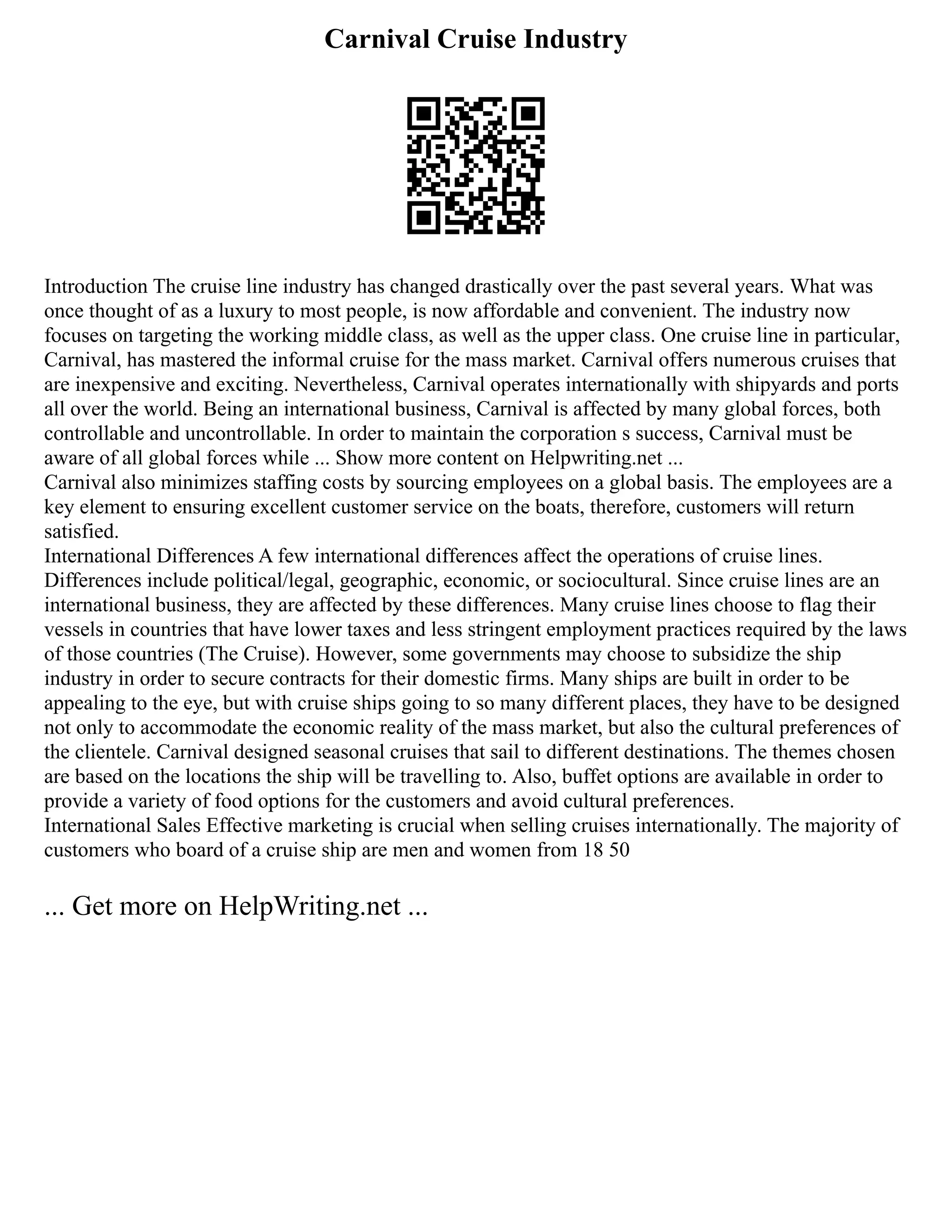 Carnival Cruise Industry
Introduction The cruise line industry has changed drastically over the past several years. What was
once thought of as a luxury to most people, is now affordable and convenient. The industry now
focuses on targeting the working middle class, as well as the upper class. One cruise line in particular,
Carnival, has mastered the informal cruise for the mass market. Carnival offers numerous cruises that
are inexpensive and exciting. Nevertheless, Carnival operates internationally with shipyards and ports
all over the world. Being an international business, Carnival is affected by many global forces, both
controllable and uncontrollable. In order to maintain the corporation s success, Carnival must be
aware of all global forces while ... Show more content on Helpwriting.net ...
Carnival also minimizes staffing costs by sourcing employees on a global basis. The employees are a
key element to ensuring excellent customer service on the boats, therefore, customers will return
satisfied.
International Differences A few international differences affect the operations of cruise lines.
Differences include political/legal, geographic, economic, or sociocultural. Since cruise lines are an
international business, they are affected by these differences. Many cruise lines choose to flag their
vessels in countries that have lower taxes and less stringent employment practices required by the laws
of those countries (The Cruise). However, some governments may choose to subsidize the ship
industry in order to secure contracts for their domestic firms. Many ships are built in order to be
appealing to the eye, but with cruise ships going to so many different places, they have to be designed
not only to accommodate the economic reality of the mass market, but also the cultural preferences of
the clientele. Carnival designed seasonal cruises that sail to different destinations. The themes chosen
are based on the locations the ship will be travelling to. Also, buffet options are available in order to
provide a variety of food options for the customers and avoid cultural preferences.
International Sales Effective marketing is crucial when selling cruises internationally. The majority of
customers who board of a cruise ship are men and women from 18 50
... Get more on HelpWriting.net ...
 