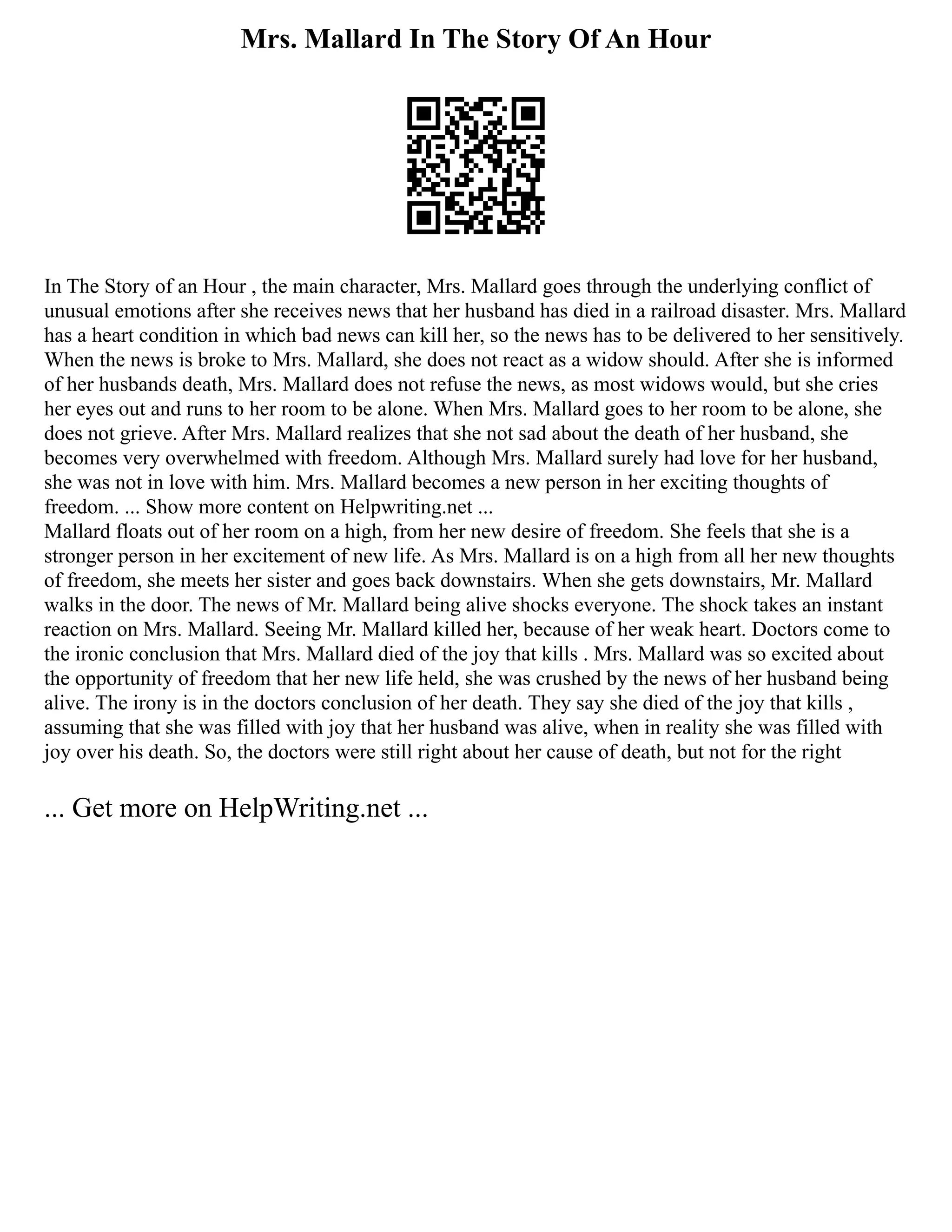 Mrs. Mallard In The Story Of An Hour
In The Story of an Hour , the main character, Mrs. Mallard goes through the underlying conflict of
unusual emotions after she receives news that her husband has died in a railroad disaster. Mrs. Mallard
has a heart condition in which bad news can kill her, so the news has to be delivered to her sensitively.
When the news is broke to Mrs. Mallard, she does not react as a widow should. After she is informed
of her husbands death, Mrs. Mallard does not refuse the news, as most widows would, but she cries
her eyes out and runs to her room to be alone. When Mrs. Mallard goes to her room to be alone, she
does not grieve. After Mrs. Mallard realizes that she not sad about the death of her husband, she
becomes very overwhelmed with freedom. Although Mrs. Mallard surely had love for her husband,
she was not in love with him. Mrs. Mallard becomes a new person in her exciting thoughts of
freedom. ... Show more content on Helpwriting.net ...
Mallard floats out of her room on a high, from her new desire of freedom. She feels that she is a
stronger person in her excitement of new life. As Mrs. Mallard is on a high from all her new thoughts
of freedom, she meets her sister and goes back downstairs. When she gets downstairs, Mr. Mallard
walks in the door. The news of Mr. Mallard being alive shocks everyone. The shock takes an instant
reaction on Mrs. Mallard. Seeing Mr. Mallard killed her, because of her weak heart. Doctors come to
the ironic conclusion that Mrs. Mallard died of the joy that kills . Mrs. Mallard was so excited about
the opportunity of freedom that her new life held, she was crushed by the news of her husband being
alive. The irony is in the doctors conclusion of her death. They say she died of the joy that kills ,
assuming that she was filled with joy that her husband was alive, when in reality she was filled with
joy over his death. So, the doctors were still right about her cause of death, but not for the right
... Get more on HelpWriting.net ...
 