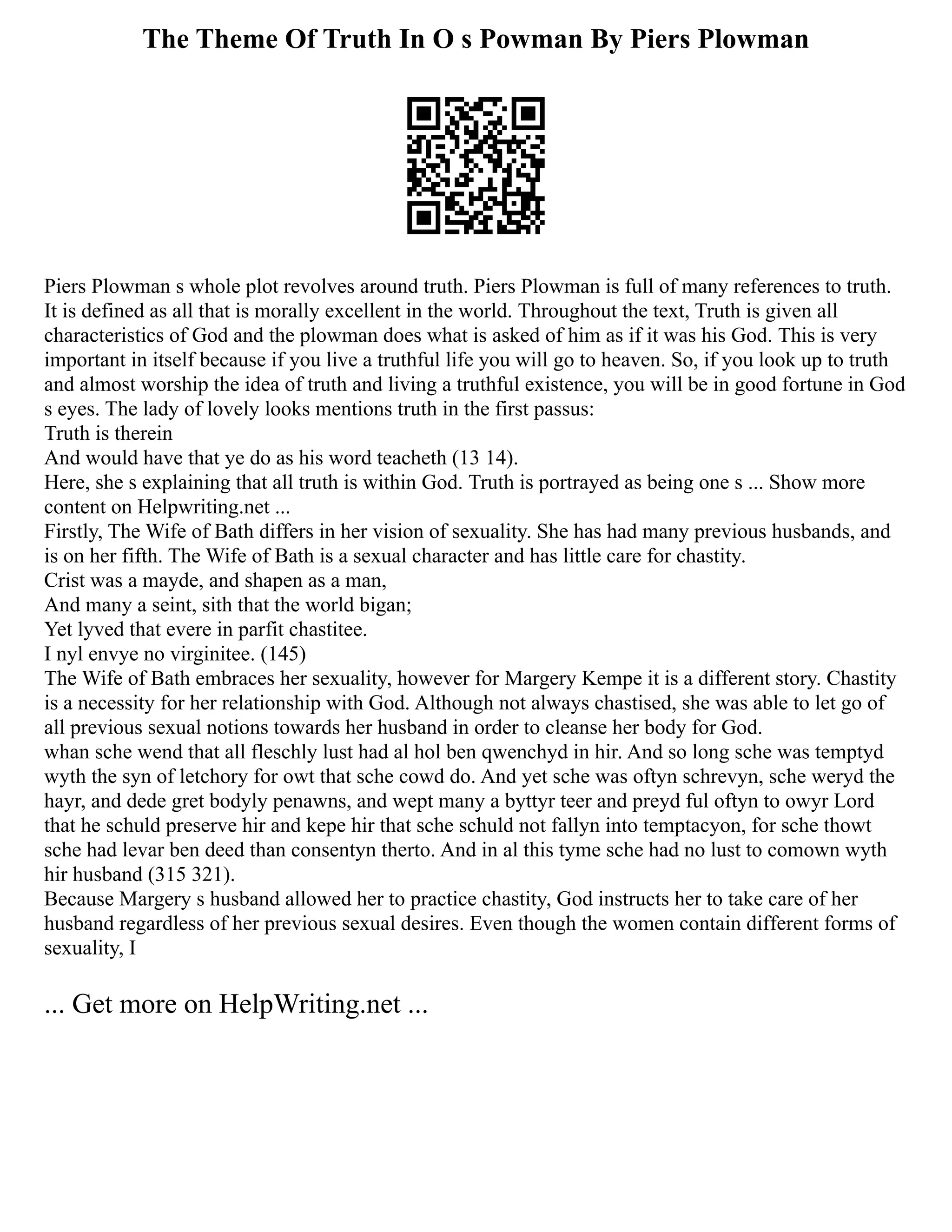 The Theme Of Truth In O s Powman By Piers Plowman
Piers Plowman s whole plot revolves around truth. Piers Plowman is full of many references to truth.
It is defined as all that is morally excellent in the world. Throughout the text, Truth is given all
characteristics of God and the plowman does what is asked of him as if it was his God. This is very
important in itself because if you live a truthful life you will go to heaven. So, if you look up to truth
and almost worship the idea of truth and living a truthful existence, you will be in good fortune in God
s eyes. The lady of lovely looks mentions truth in the first passus:
Truth is therein
And would have that ye do as his word teacheth (13 14).
Here, she s explaining that all truth is within God. Truth is portrayed as being one s ... Show more
content on Helpwriting.net ...
Firstly, The Wife of Bath differs in her vision of sexuality. She has had many previous husbands, and
is on her fifth. The Wife of Bath is a sexual character and has little care for chastity.
Crist was a mayde, and shapen as a man,
And many a seint, sith that the world bigan;
Yet lyved that evere in parfit chastitee.
I nyl envye no virginitee. (145)
The Wife of Bath embraces her sexuality, however for Margery Kempe it is a different story. Chastity
is a necessity for her relationship with God. Although not always chastised, she was able to let go of
all previous sexual notions towards her husband in order to cleanse her body for God.
whan sche wend that all fleschly lust had al hol ben qwenchyd in hir. And so long sche was temptyd
wyth the syn of letchory for owt that sche cowd do. And yet sche was oftyn schrevyn, sche weryd the
hayr, and dede gret bodyly penawns, and wept many a byttyr teer and preyd ful oftyn to owyr Lord
that he schuld preserve hir and kepe hir that sche schuld not fallyn into temptacyon, for sche thowt
sche had levar ben deed than consentyn therto. And in al this tyme sche had no lust to comown wyth
hir husband (315 321).
Because Margery s husband allowed her to practice chastity, God instructs her to take care of her
husband regardless of her previous sexual desires. Even though the women contain different forms of
sexuality, I
... Get more on HelpWriting.net ...
 