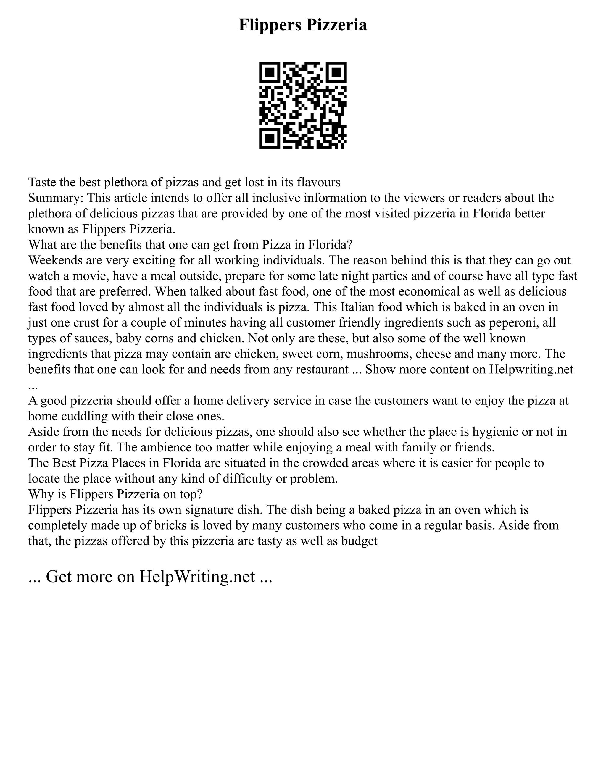 Flippers Pizzeria
Taste the best plethora of pizzas and get lost in its flavours
Summary: This article intends to offer all inclusive information to the viewers or readers about the
plethora of delicious pizzas that are provided by one of the most visited pizzeria in Florida better
known as Flippers Pizzeria.
What are the benefits that one can get from Pizza in Florida?
Weekends are very exciting for all working individuals. The reason behind this is that they can go out
watch a movie, have a meal outside, prepare for some late night parties and of course have all type fast
food that are preferred. When talked about fast food, one of the most economical as well as delicious
fast food loved by almost all the individuals is pizza. This Italian food which is baked in an oven in
just one crust for a couple of minutes having all customer friendly ingredients such as peperoni, all
types of sauces, baby corns and chicken. Not only are these, but also some of the well known
ingredients that pizza may contain are chicken, sweet corn, mushrooms, cheese and many more. The
benefits that one can look for and needs from any restaurant ... Show more content on Helpwriting.net
...
A good pizzeria should offer a home delivery service in case the customers want to enjoy the pizza at
home cuddling with their close ones.
Aside from the needs for delicious pizzas, one should also see whether the place is hygienic or not in
order to stay fit. The ambience too matter while enjoying a meal with family or friends.
The Best Pizza Places in Florida are situated in the crowded areas where it is easier for people to
locate the place without any kind of difficulty or problem.
Why is Flippers Pizzeria on top?
Flippers Pizzeria has its own signature dish. The dish being a baked pizza in an oven which is
completely made up of bricks is loved by many customers who come in a regular basis. Aside from
that, the pizzas offered by this pizzeria are tasty as well as budget
... Get more on HelpWriting.net ...
 