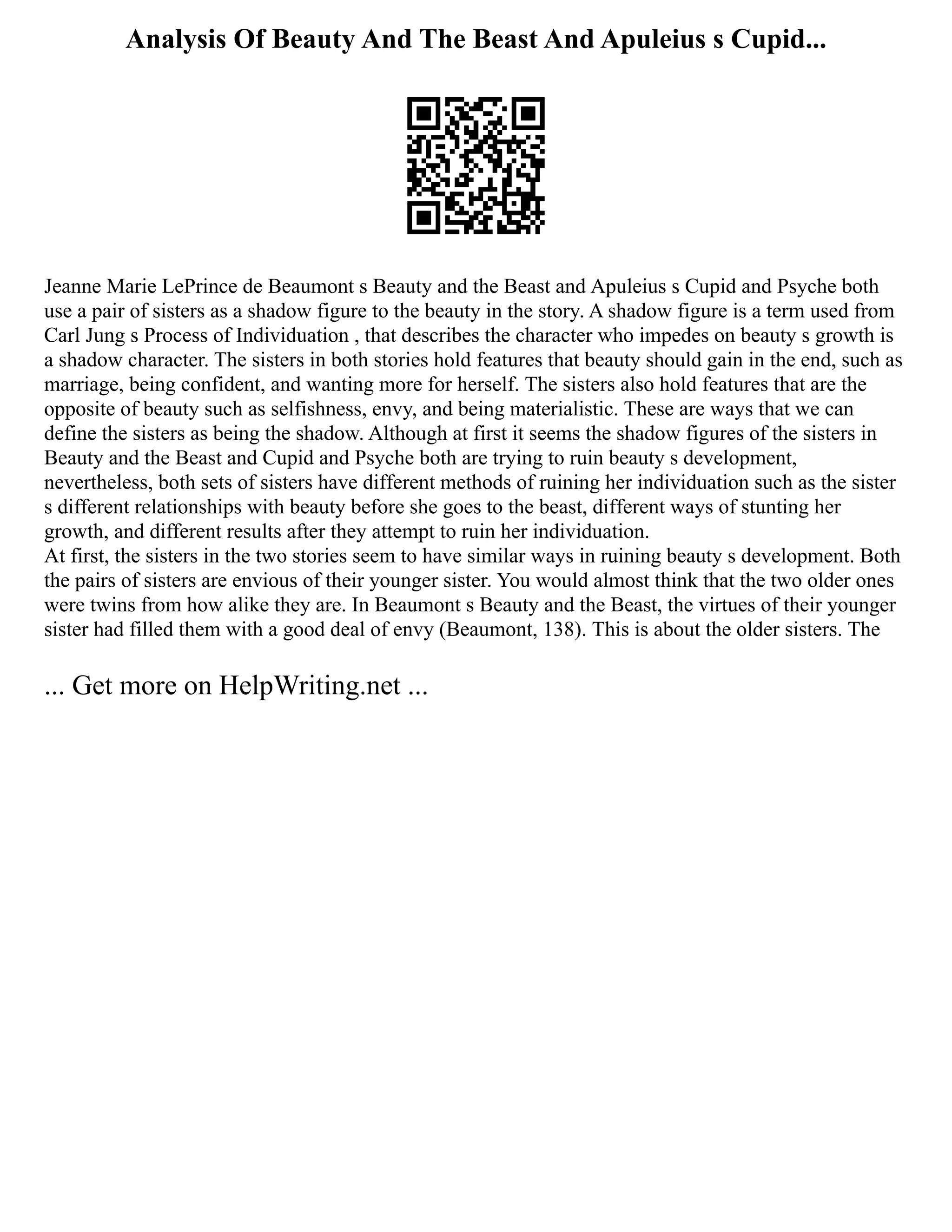 Analysis Of Beauty And The Beast And Apuleius s Cupid...
Jeanne Marie LePrince de Beaumont s Beauty and the Beast and Apuleius s Cupid and Psyche both
use a pair of sisters as a shadow figure to the beauty in the story. A shadow figure is a term used from
Carl Jung s Process of Individuation , that describes the character who impedes on beauty s growth is
a shadow character. The sisters in both stories hold features that beauty should gain in the end, such as
marriage, being confident, and wanting more for herself. The sisters also hold features that are the
opposite of beauty such as selfishness, envy, and being materialistic. These are ways that we can
define the sisters as being the shadow. Although at first it seems the shadow figures of the sisters in
Beauty and the Beast and Cupid and Psyche both are trying to ruin beauty s development,
nevertheless, both sets of sisters have different methods of ruining her individuation such as the sister
s different relationships with beauty before she goes to the beast, different ways of stunting her
growth, and different results after they attempt to ruin her individuation.
At first, the sisters in the two stories seem to have similar ways in ruining beauty s development. Both
the pairs of sisters are envious of their younger sister. You would almost think that the two older ones
were twins from how alike they are. In Beaumont s Beauty and the Beast, the virtues of their younger
sister had filled them with a good deal of envy (Beaumont, 138). This is about the older sisters. The
... Get more on HelpWriting.net ...
 
