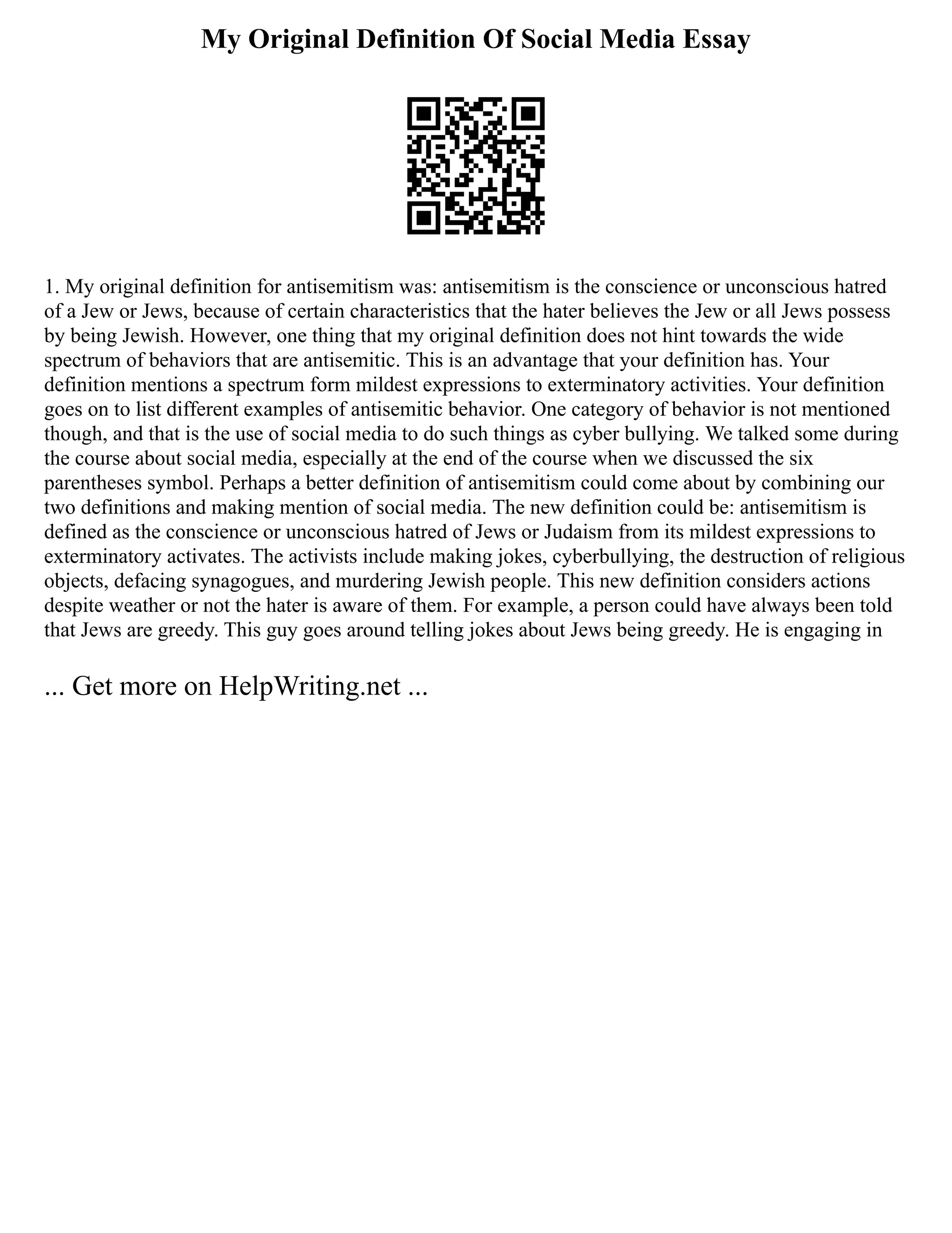 My Original Definition Of Social Media Essay
1. My original definition for antisemitism was: antisemitism is the conscience or unconscious hatred
of a Jew or Jews, because of certain characteristics that the hater believes the Jew or all Jews possess
by being Jewish. However, one thing that my original definition does not hint towards the wide
spectrum of behaviors that are antisemitic. This is an advantage that your definition has. Your
definition mentions a spectrum form mildest expressions to exterminatory activities. Your definition
goes on to list different examples of antisemitic behavior. One category of behavior is not mentioned
though, and that is the use of social media to do such things as cyber bullying. We talked some during
the course about social media, especially at the end of the course when we discussed the six
parentheses symbol. Perhaps a better definition of antisemitism could come about by combining our
two definitions and making mention of social media. The new definition could be: antisemitism is
defined as the conscience or unconscious hatred of Jews or Judaism from its mildest expressions to
exterminatory activates. The activists include making jokes, cyberbullying, the destruction of religious
objects, defacing synagogues, and murdering Jewish people. This new definition considers actions
despite weather or not the hater is aware of them. For example, a person could have always been told
that Jews are greedy. This guy goes around telling jokes about Jews being greedy. He is engaging in
... Get more on HelpWriting.net ...
 