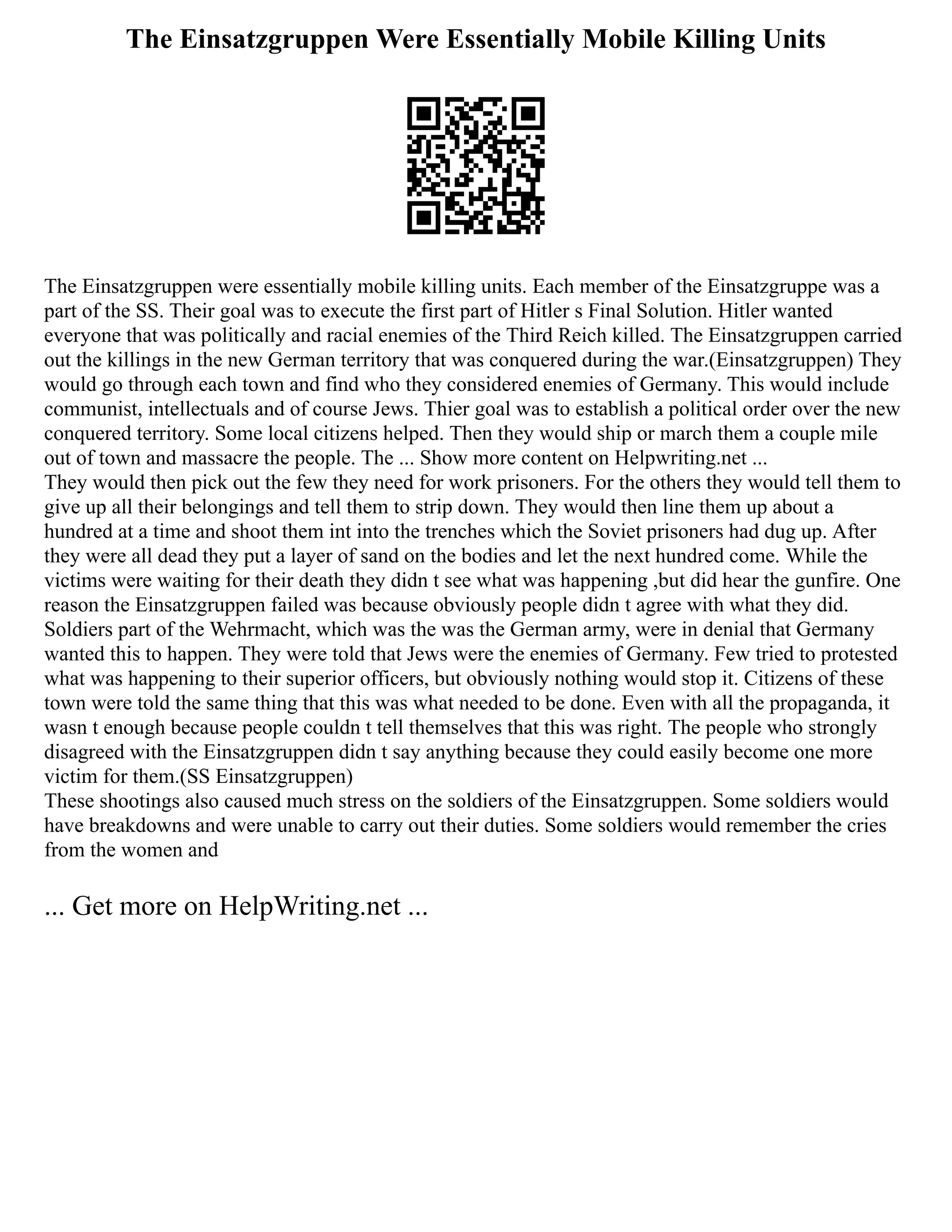 The Einsatzgruppen Were Essentially Mobile Killing Units
The Einsatzgruppen were essentially mobile killing units. Each member of the Einsatzgruppe was a
part of the SS. Their goal was to execute the first part of Hitler s Final Solution. Hitler wanted
everyone that was politically and racial enemies of the Third Reich killed. The Einsatzgruppen carried
out the killings in the new German territory that was conquered during the war.(Einsatzgruppen) They
would go through each town and find who they considered enemies of Germany. This would include
communist, intellectuals and of course Jews. Thier goal was to establish a political order over the new
conquered territory. Some local citizens helped. Then they would ship or march them a couple mile
out of town and massacre the people. The ... Show more content on Helpwriting.net ...
They would then pick out the few they need for work prisoners. For the others they would tell them to
give up all their belongings and tell them to strip down. They would then line them up about a
hundred at a time and shoot them int into the trenches which the Soviet prisoners had dug up. After
they were all dead they put a layer of sand on the bodies and let the next hundred come. While the
victims were waiting for their death they didn t see what was happening ,but did hear the gunfire. One
reason the Einsatzgruppen failed was because obviously people didn t agree with what they did.
Soldiers part of the Wehrmacht, which was the was the German army, were in denial that Germany
wanted this to happen. They were told that Jews were the enemies of Germany. Few tried to protested
what was happening to their superior officers, but obviously nothing would stop it. Citizens of these
town were told the same thing that this was what needed to be done. Even with all the propaganda, it
wasn t enough because people couldn t tell themselves that this was right. The people who strongly
disagreed with the Einsatzgruppen didn t say anything because they could easily become one more
victim for them.(SS Einsatzgruppen)
These shootings also caused much stress on the soldiers of the Einsatzgruppen. Some soldiers would
have breakdowns and were unable to carry out their duties. Some soldiers would remember the cries
from the women and
... Get more on HelpWriting.net ...
 