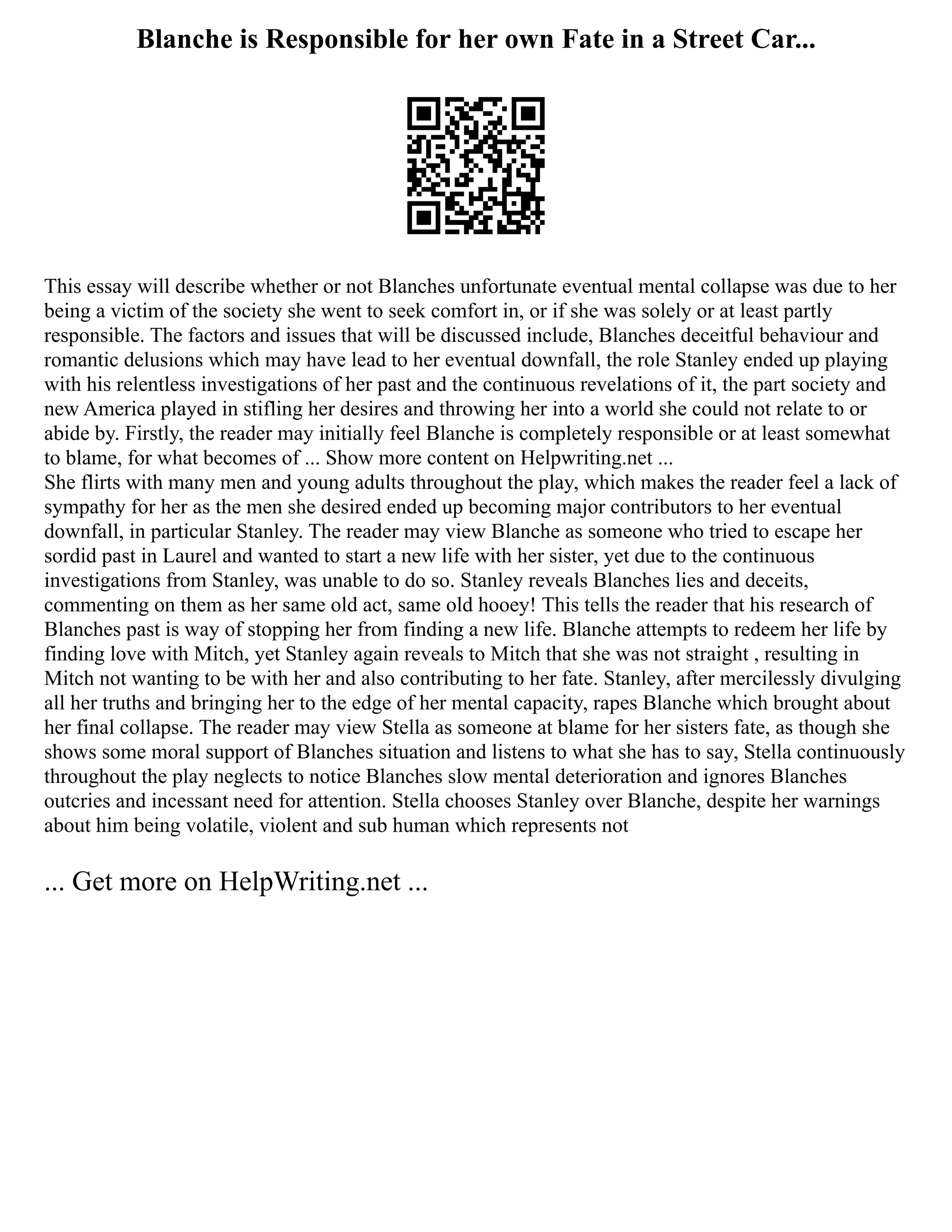 Blanche is Responsible for her own Fate in a Street Car...
This essay will describe whether or not Blanches unfortunate eventual mental collapse was due to her
being a victim of the society she went to seek comfort in, or if she was solely or at least partly
responsible. The factors and issues that will be discussed include, Blanches deceitful behaviour and
romantic delusions which may have lead to her eventual downfall, the role Stanley ended up playing
with his relentless investigations of her past and the continuous revelations of it, the part society and
new America played in stifling her desires and throwing her into a world she could not relate to or
abide by. Firstly, the reader may initially feel Blanche is completely responsible or at least somewhat
to blame, for what becomes of ... Show more content on Helpwriting.net ...
She flirts with many men and young adults throughout the play, which makes the reader feel a lack of
sympathy for her as the men she desired ended up becoming major contributors to her eventual
downfall, in particular Stanley. The reader may view Blanche as someone who tried to escape her
sordid past in Laurel and wanted to start a new life with her sister, yet due to the continuous
investigations from Stanley, was unable to do so. Stanley reveals Blanches lies and deceits,
commenting on them as her same old act, same old hooey! This tells the reader that his research of
Blanches past is way of stopping her from finding a new life. Blanche attempts to redeem her life by
finding love with Mitch, yet Stanley again reveals to Mitch that she was not straight , resulting in
Mitch not wanting to be with her and also contributing to her fate. Stanley, after mercilessly divulging
all her truths and bringing her to the edge of her mental capacity, rapes Blanche which brought about
her final collapse. The reader may view Stella as someone at blame for her sisters fate, as though she
shows some moral support of Blanches situation and listens to what she has to say, Stella continuously
throughout the play neglects to notice Blanches slow mental deterioration and ignores Blanches
outcries and incessant need for attention. Stella chooses Stanley over Blanche, despite her warnings
about him being volatile, violent and sub human which represents not
... Get more on HelpWriting.net ...
 