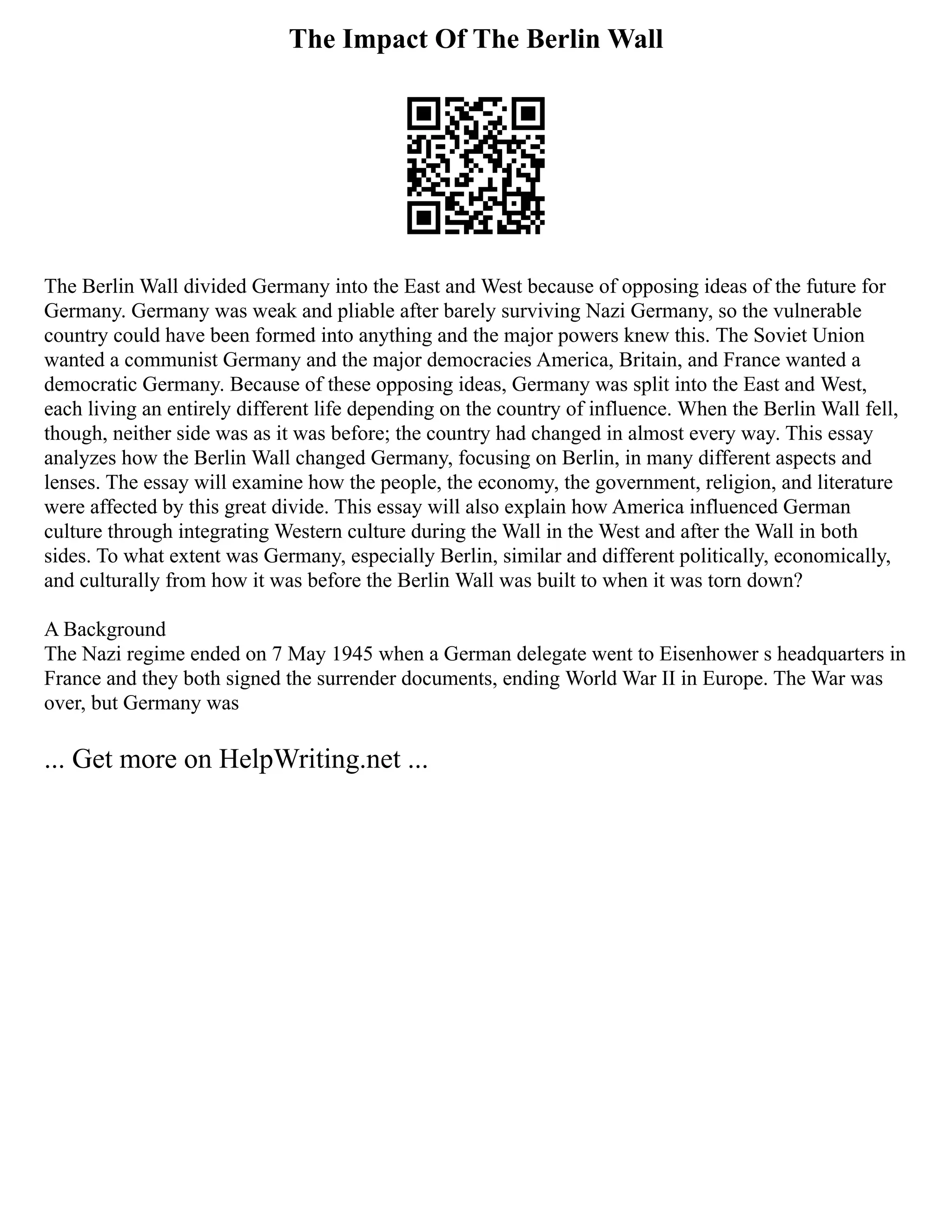 The Impact Of The Berlin Wall
The Berlin Wall divided Germany into the East and West because of opposing ideas of the future for
Germany. Germany was weak and pliable after barely surviving Nazi Germany, so the vulnerable
country could have been formed into anything and the major powers knew this. The Soviet Union
wanted a communist Germany and the major democracies America, Britain, and France wanted a
democratic Germany. Because of these opposing ideas, Germany was split into the East and West,
each living an entirely different life depending on the country of influence. When the Berlin Wall fell,
though, neither side was as it was before; the country had changed in almost every way. This essay
analyzes how the Berlin Wall changed Germany, focusing on Berlin, in many different aspects and
lenses. The essay will examine how the people, the economy, the government, religion, and literature
were affected by this great divide. This essay will also explain how America influenced German
culture through integrating Western culture during the Wall in the West and after the Wall in both
sides. To what extent was Germany, especially Berlin, similar and different politically, economically,
and culturally from how it was before the Berlin Wall was built to when it was torn down?
A Background
The Nazi regime ended on 7 May 1945 when a German delegate went to Eisenhower s headquarters in
France and they both signed the surrender documents, ending World War II in Europe. The War was
over, but Germany was
... Get more on HelpWriting.net ...
 