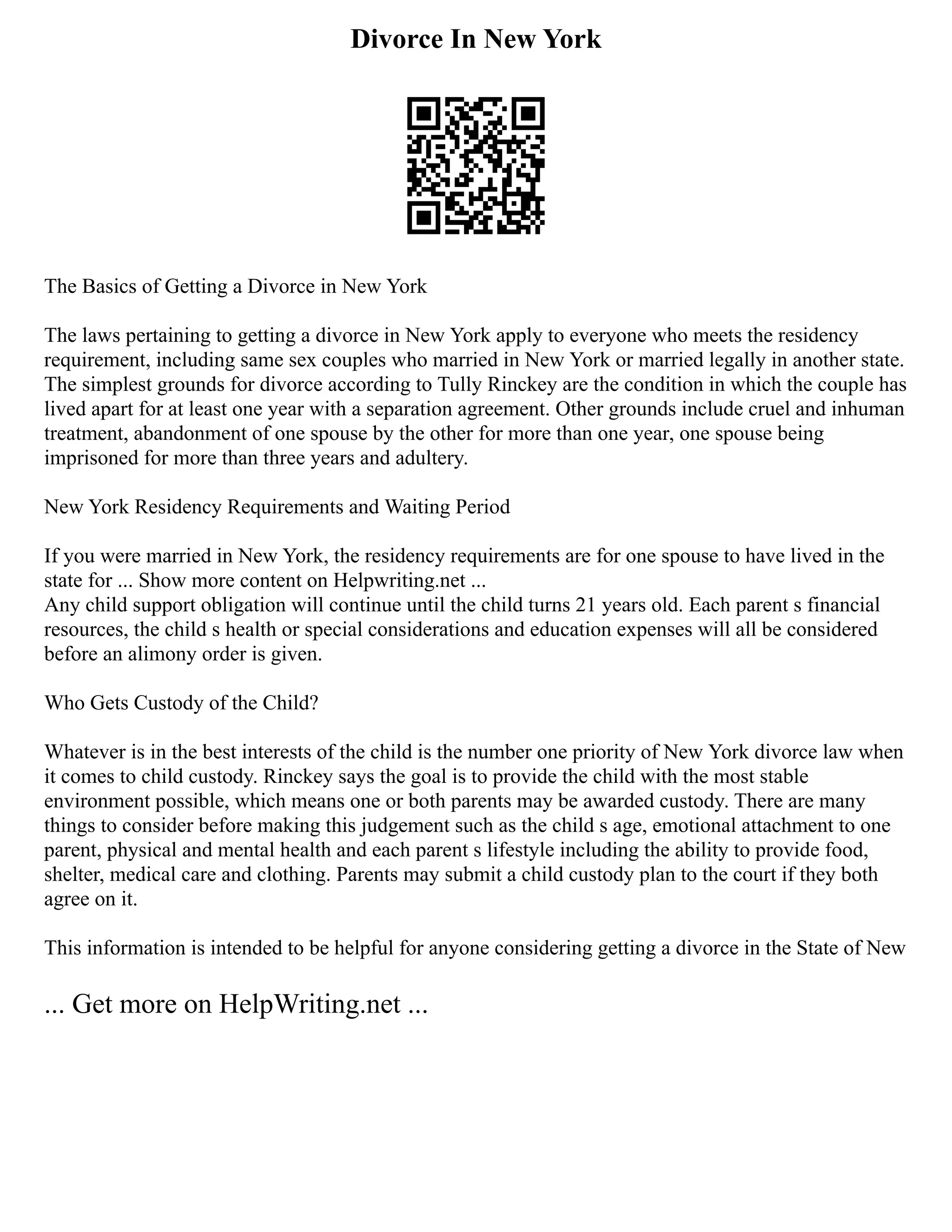 Divorce In New York
The Basics of Getting a Divorce in New York
The laws pertaining to getting a divorce in New York apply to everyone who meets the residency
requirement, including same sex couples who married in New York or married legally in another state.
The simplest grounds for divorce according to Tully Rinckey are the condition in which the couple has
lived apart for at least one year with a separation agreement. Other grounds include cruel and inhuman
treatment, abandonment of one spouse by the other for more than one year, one spouse being
imprisoned for more than three years and adultery.
New York Residency Requirements and Waiting Period
If you were married in New York, the residency requirements are for one spouse to have lived in the
state for ... Show more content on Helpwriting.net ...
Any child support obligation will continue until the child turns 21 years old. Each parent s financial
resources, the child s health or special considerations and education expenses will all be considered
before an alimony order is given.
Who Gets Custody of the Child?
Whatever is in the best interests of the child is the number one priority of New York divorce law when
it comes to child custody. Rinckey says the goal is to provide the child with the most stable
environment possible, which means one or both parents may be awarded custody. There are many
things to consider before making this judgement such as the child s age, emotional attachment to one
parent, physical and mental health and each parent s lifestyle including the ability to provide food,
shelter, medical care and clothing. Parents may submit a child custody plan to the court if they both
agree on it.
This information is intended to be helpful for anyone considering getting a divorce in the State of New
... Get more on HelpWriting.net ...
 