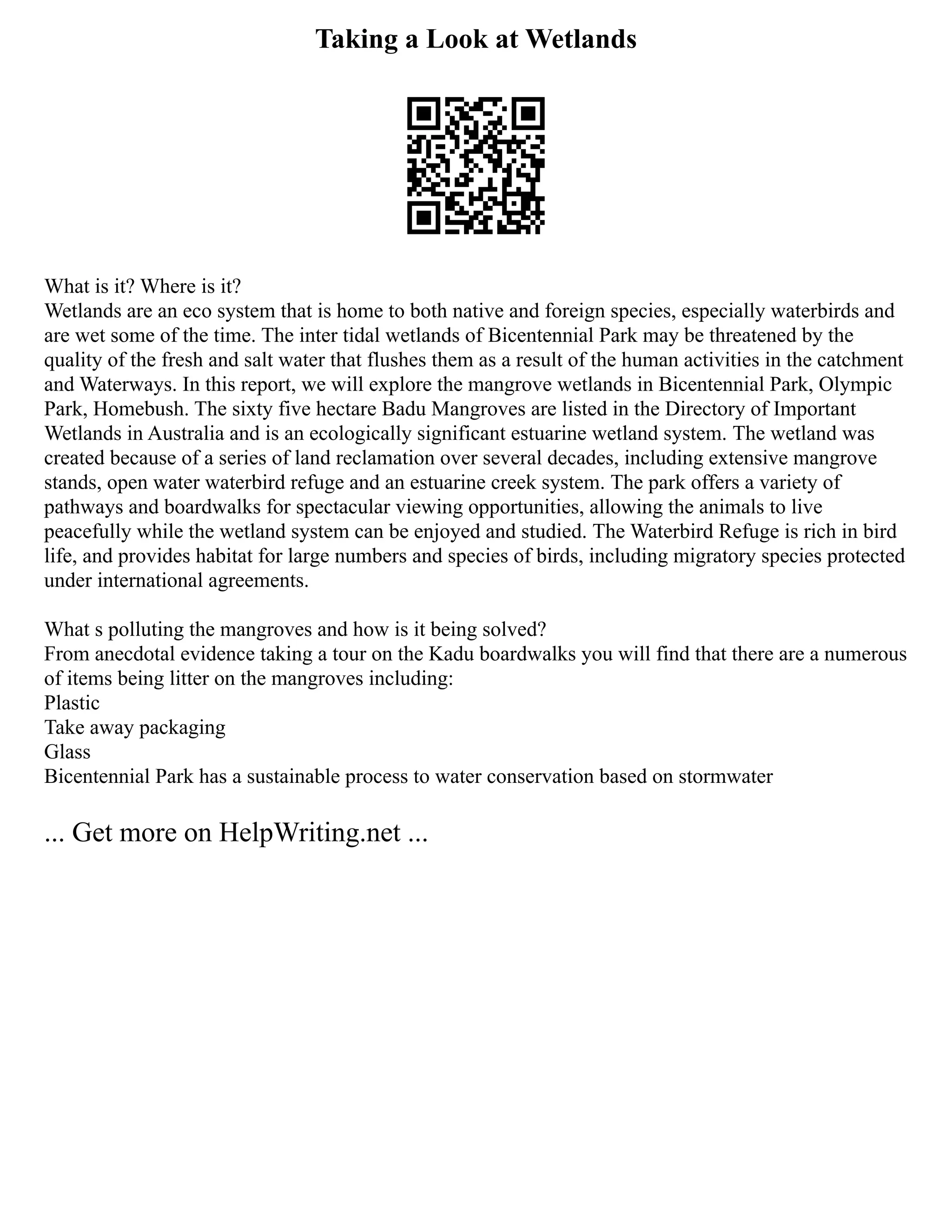 Taking a Look at Wetlands
What is it? Where is it?
Wetlands are an eco system that is home to both native and foreign species, especially waterbirds and
are wet some of the time. The inter tidal wetlands of Bicentennial Park may be threatened by the
quality of the fresh and salt water that flushes them as a result of the human activities in the catchment
and Waterways. In this report, we will explore the mangrove wetlands in Bicentennial Park, Olympic
Park, Homebush. The sixty five hectare Badu Mangroves are listed in the Directory of Important
Wetlands in Australia and is an ecologically significant estuarine wetland system. The wetland was
created because of a series of land reclamation over several decades, including extensive mangrove
stands, open water waterbird refuge and an estuarine creek system. The park offers a variety of
pathways and boardwalks for spectacular viewing opportunities, allowing the animals to live
peacefully while the wetland system can be enjoyed and studied. The Waterbird Refuge is rich in bird
life, and provides habitat for large numbers and species of birds, including migratory species protected
under international agreements.
What s polluting the mangroves and how is it being solved?
From anecdotal evidence taking a tour on the Kadu boardwalks you will find that there are a numerous
of items being litter on the mangroves including:
Plastic
Take away packaging
Glass
Bicentennial Park has a sustainable process to water conservation based on stormwater
... Get more on HelpWriting.net ...
 
