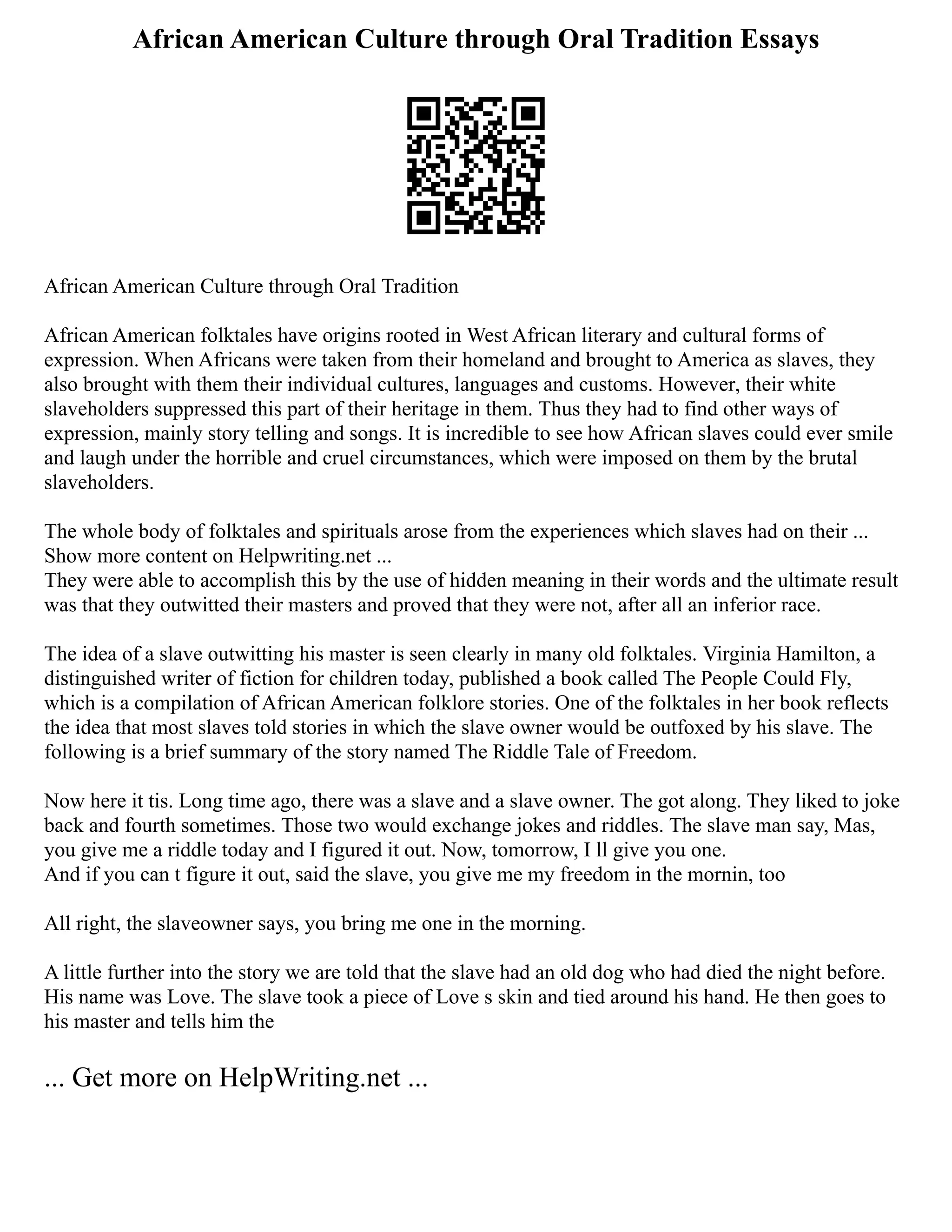 African American Culture through Oral Tradition Essays
African American Culture through Oral Tradition
African American folktales have origins rooted in West African literary and cultural forms of
expression. When Africans were taken from their homeland and brought to America as slaves, they
also brought with them their individual cultures, languages and customs. However, their white
slaveholders suppressed this part of their heritage in them. Thus they had to find other ways of
expression, mainly story telling and songs. It is incredible to see how African slaves could ever smile
and laugh under the horrible and cruel circumstances, which were imposed on them by the brutal
slaveholders.
The whole body of folktales and spirituals arose from the experiences which slaves had on their ...
Show more content on Helpwriting.net ...
They were able to accomplish this by the use of hidden meaning in their words and the ultimate result
was that they outwitted their masters and proved that they were not, after all an inferior race.
The idea of a slave outwitting his master is seen clearly in many old folktales. Virginia Hamilton, a
distinguished writer of fiction for children today, published a book called The People Could Fly,
which is a compilation of African American folklore stories. One of the folktales in her book reflects
the idea that most slaves told stories in which the slave owner would be outfoxed by his slave. The
following is a brief summary of the story named The Riddle Tale of Freedom.
Now here it tis. Long time ago, there was a slave and a slave owner. The got along. They liked to joke
back and fourth sometimes. Those two would exchange jokes and riddles. The slave man say, Mas,
you give me a riddle today and I figured it out. Now, tomorrow, I ll give you one.
And if you can t figure it out, said the slave, you give me my freedom in the mornin, too
All right, the slaveowner says, you bring me one in the morning.
A little further into the story we are told that the slave had an old dog who had died the night before.
His name was Love. The slave took a piece of Love s skin and tied around his hand. He then goes to
his master and tells him the
... Get more on HelpWriting.net ...
 