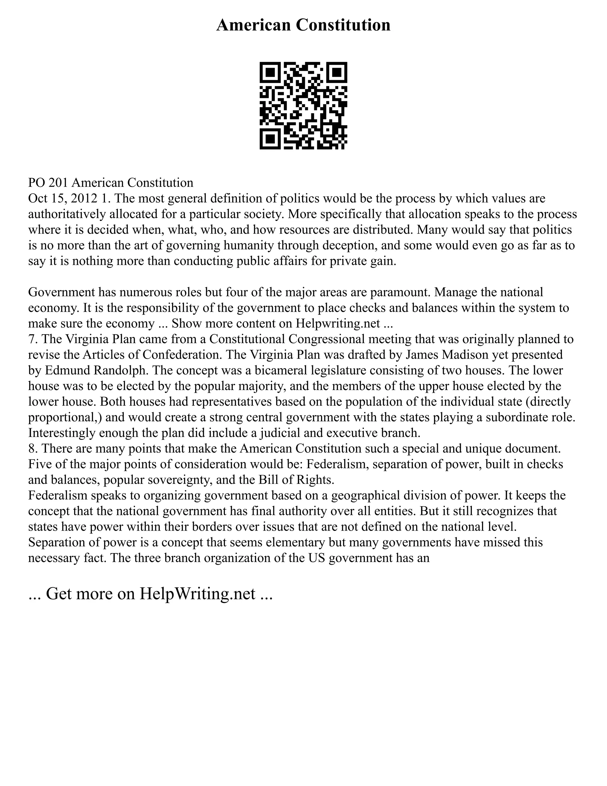 American Constitution
PO 201 American Constitution
Oct 15, 2012 1. The most general definition of politics would be the process by which values are
authoritatively allocated for a particular society. More specifically that allocation speaks to the process
where it is decided when, what, who, and how resources are distributed. Many would say that politics
is no more than the art of governing humanity through deception, and some would even go as far as to
say it is nothing more than conducting public affairs for private gain.
Government has numerous roles but four of the major areas are paramount. Manage the national
economy. It is the responsibility of the government to place checks and balances within the system to
make sure the economy ... Show more content on Helpwriting.net ...
7. The Virginia Plan came from a Constitutional Congressional meeting that was originally planned to
revise the Articles of Confederation. The Virginia Plan was drafted by James Madison yet presented
by Edmund Randolph. The concept was a bicameral legislature consisting of two houses. The lower
house was to be elected by the popular majority, and the members of the upper house elected by the
lower house. Both houses had representatives based on the population of the individual state (directly
proportional,) and would create a strong central government with the states playing a subordinate role.
Interestingly enough the plan did include a judicial and executive branch.
8. There are many points that make the American Constitution such a special and unique document.
Five of the major points of consideration would be: Federalism, separation of power, built in checks
and balances, popular sovereignty, and the Bill of Rights.
Federalism speaks to organizing government based on a geographical division of power. It keeps the
concept that the national government has final authority over all entities. But it still recognizes that
states have power within their borders over issues that are not defined on the national level.
Separation of power is a concept that seems elementary but many governments have missed this
necessary fact. The three branch organization of the US government has an
... Get more on HelpWriting.net ...
 