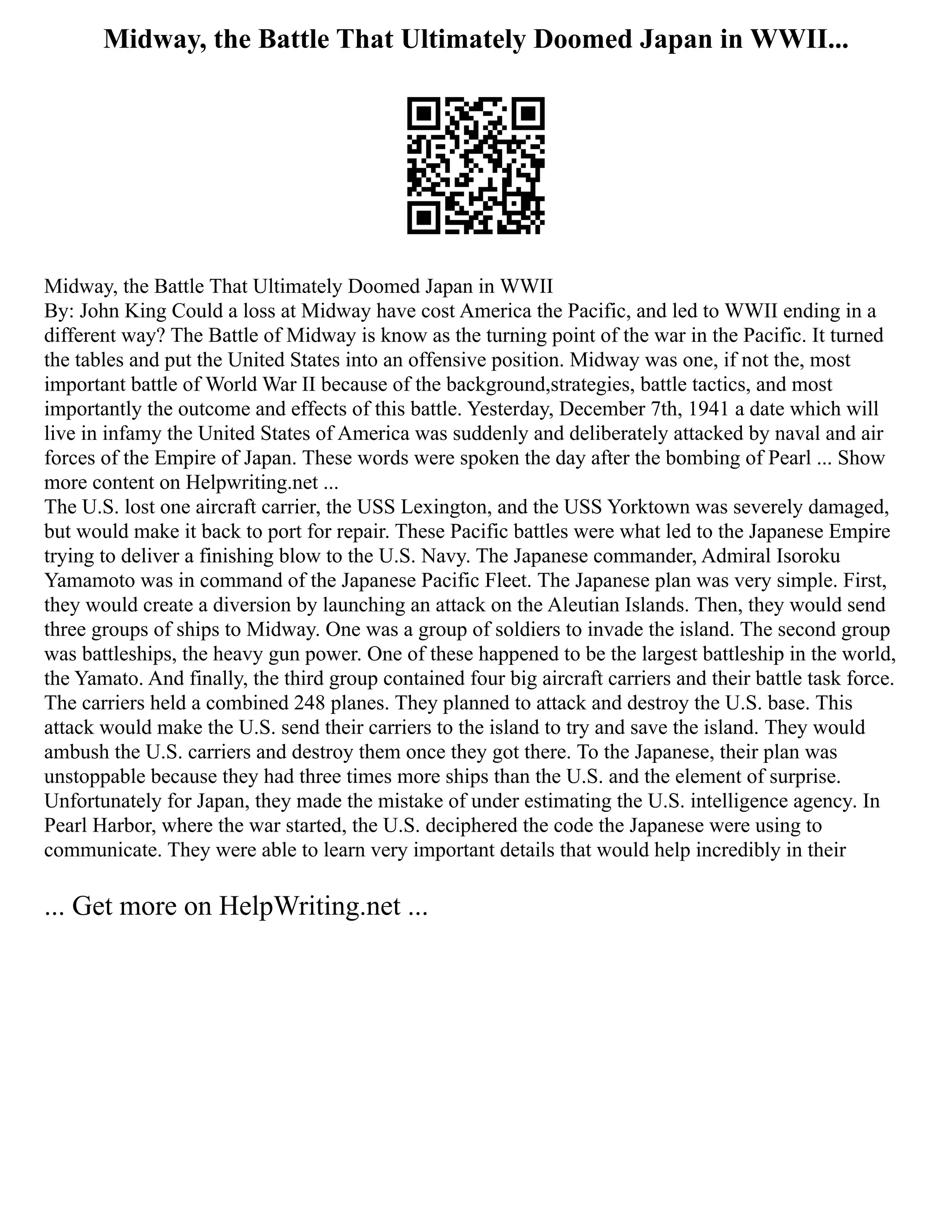 Midway, the Battle That Ultimately Doomed Japan in WWII...
Midway, the Battle That Ultimately Doomed Japan in WWII
By: John King Could a loss at Midway have cost America the Pacific, and led to WWII ending in a
different way? The Battle of Midway is know as the turning point of the war in the Pacific. It turned
the tables and put the United States into an offensive position. Midway was one, if not the, most
important battle of World War II because of the background,strategies, battle tactics, and most
importantly the outcome and effects of this battle. Yesterday, December 7th, 1941 a date which will
live in infamy the United States of America was suddenly and deliberately attacked by naval and air
forces of the Empire of Japan. These words were spoken the day after the bombing of Pearl ... Show
more content on Helpwriting.net ...
The U.S. lost one aircraft carrier, the USS Lexington, and the USS Yorktown was severely damaged,
but would make it back to port for repair. These Pacific battles were what led to the Japanese Empire
trying to deliver a finishing blow to the U.S. Navy. The Japanese commander, Admiral Isoroku
Yamamoto was in command of the Japanese Pacific Fleet. The Japanese plan was very simple. First,
they would create a diversion by launching an attack on the Aleutian Islands. Then, they would send
three groups of ships to Midway. One was a group of soldiers to invade the island. The second group
was battleships, the heavy gun power. One of these happened to be the largest battleship in the world,
the Yamato. And finally, the third group contained four big aircraft carriers and their battle task force.
The carriers held a combined 248 planes. They planned to attack and destroy the U.S. base. This
attack would make the U.S. send their carriers to the island to try and save the island. They would
ambush the U.S. carriers and destroy them once they got there. To the Japanese, their plan was
unstoppable because they had three times more ships than the U.S. and the element of surprise.
Unfortunately for Japan, they made the mistake of under estimating the U.S. intelligence agency. In
Pearl Harbor, where the war started, the U.S. deciphered the code the Japanese were using to
communicate. They were able to learn very important details that would help incredibly in their
... Get more on HelpWriting.net ...
 