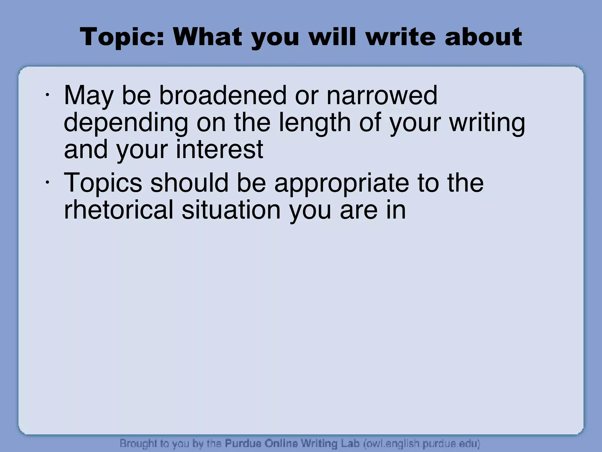 Topic: What you will write about May be broadened or narrowed depending on the length of your writing and your interest Topics should be appropriate to the rhetorical situation you are in 