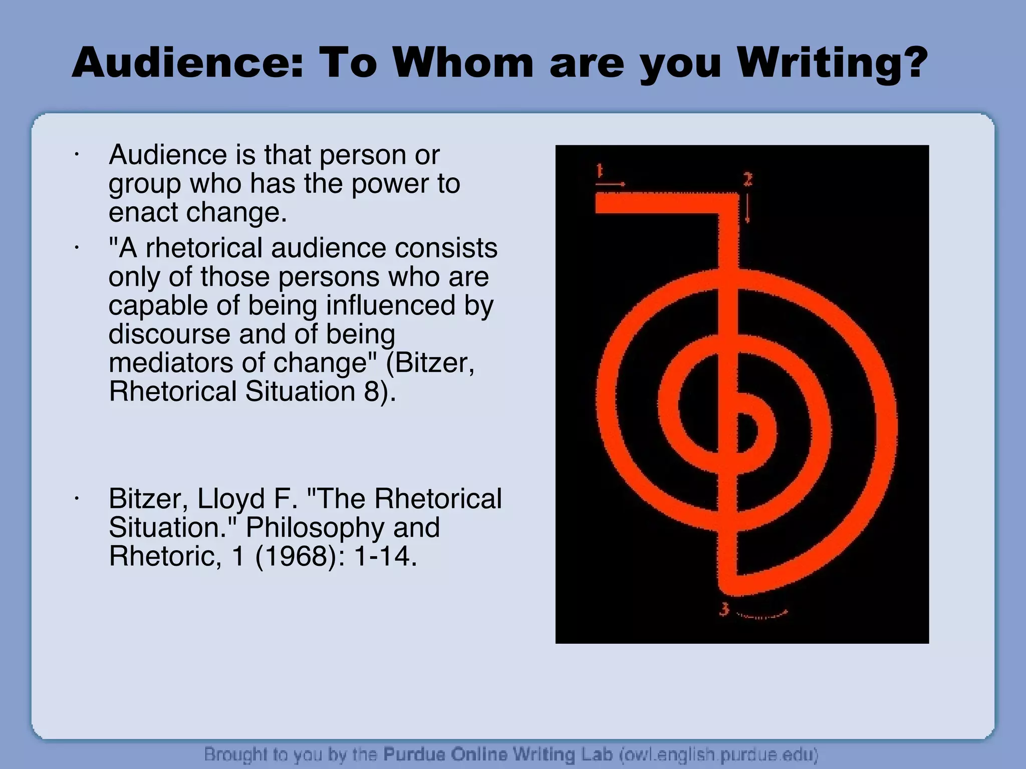Audience: To Whom are you Writing? Audience is that person or group who has the power to enact change. "A rhetorical audience consists only of those persons who are capable of being influenced by discourse and of being mediators of change" (Bitzer, Rhetorical Situation 8). Bitzer, Lloyd F. "The Rhetorical Situation." Philosophy and Rhetoric, 1 (1968): 1-14. 