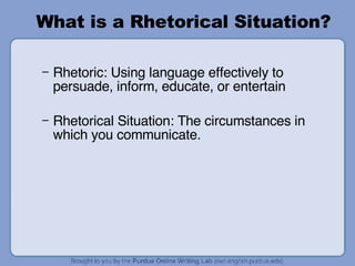 What is a Rhetorical Situation? Rhetoric: Using language effectively to persuade, inform, educate, or entertain Rhetorical Situation: The circumstances in which you communicate. 