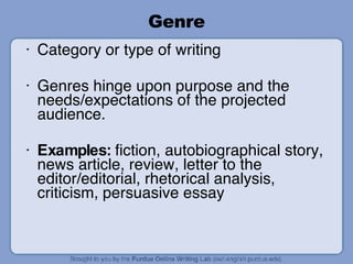 Genre Category or type of writing Genres hinge upon purpose and the needs/expectations of the projected audience. Examples:  fiction, autobiographical story, news article, review, letter to the editor/editorial, rhetorical analysis, criticism, persuasive essay 