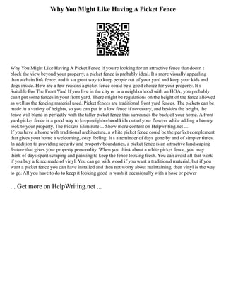 Why You Might Like Having A Picket Fence
Why You Might Like Having A Picket Fence If you re looking for an attractive fence that doesn t
block the view beyond your property, a picket fence is probably ideal. It s more visually appealing
than a chain link fence, and it s a great way to keep people out of your yard and keep your kids and
dogs inside. Here are a few reasons a picket fence could be a good choice for your property. It s
Suitable For The Front Yard If you live in the city or in a neighborhood with an HOA, you probably
can t put some fences in your front yard. There might be regulations on the height of the fence allowed
as well as the fencing material used. Picket fences are traditional front yard fences. The pickets can be
made in a variety of heights, so you can put in a low fence if necessary, and besides the height, the
fence will blend in perfectly with the taller picket fence that surrounds the back of your home. A front
yard picket fence is a good way to keep neighborhood kids out of your flowers while adding a homey
look to your property. The Pickets Eliminate ... Show more content on Helpwriting.net ...
If you have a home with traditional architecture, a white picket fence could be the perfect complement
that gives your home a welcoming, cozy feeling. It s a reminder of days gone by and of simpler times.
In addition to providing security and property boundaries, a picket fence is an attractive landscaping
feature that gives your property personality. When you think about a white picket fence, you may
think of days spent scraping and painting to keep the fence looking fresh. You can avoid all that work
if you buy a fence made of vinyl. You can go with wood if you want a traditional material, but if you
want a picket fence you can have installed and then not worry about maintaining, then vinyl is the way
to go. All you have to do to keep it looking good is wash it occasionally with a hose or power
... Get more on HelpWriting.net ...
 