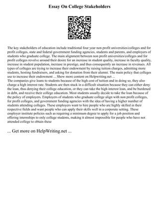 Essay On College Stakeholders
The key stakeholders of education include traditional four year non profit universities/colleges and for
profit colleges, state and federal government funding agencies, students and parents, and employers of
students who graduate college. The main alignment between non profit universities/colleges and for
profit colleges revolve around their desire for an increase in student quality, increase in faculty quality,
increase in student population, increase in prestige, and thus consequently an increase in revenues. All
types of colleges are trying to increase their endowment by raising tuition charges, admitting more
students, hosting fundraisers, and asking for donation from their alumni. The main policy that colleges
use to increase their endowment ... Show more content on Helpwriting.net ...
The companies give loans to students because of the high cost of tuition and in doing so, they also
charge a high interest rate. Students are then stuck in a difficult situation because they can either deny
the loan, thus denying their college education, or they can take the high interest loan, and be burdened
in debt, and receive their college education. Most students usually decide to take the loan because of
the policy of employers. Employers of students who graduate college align with non profit colleges,
for profit colleges, and government funding agencies with the idea of having a higher number of
students attending colleges. These employers want to hire people who are highly skilled in their
respective fields and want people who can apply their skills well in a corporate setting. These
employer institute policies such as requiring a minimum degree to apply for a job position and
offering internships to only college students, making it almost impossible for people who have not
attended college to obtain these
... Get more on HelpWriting.net ...
 