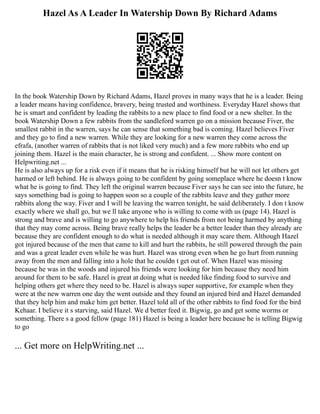 Hazel As A Leader In Watership Down By Richard Adams
In the book Watership Down by Richard Adams, Hazel proves in many ways that he is a leader. Being
a leader means having confidence, bravery, being trusted and worthiness. Everyday Hazel shows that
he is smart and confident by leading the rabbits to a new place to find food or a new shelter. In the
book Watership Down a few rabbits from the sandleford warren go on a mission because Fiver, the
smallest rabbit in the warren, says he can sense that something bad is coming. Hazel believes Fiver
and they go to find a new warren. While they are looking for a new warren they come across the
efrafa, (another warren of rabbits that is not liked very much) and a few more rabbits who end up
joining them. Hazel is the main character, he is strong and confident. ... Show more content on
Helpwriting.net ...
He is also always up for a risk even if it means that he is risking himself but he will not let others get
harmed or left behind. He is always going to be confident by going someplace where he doesn t know
what he is going to find. They left the original warren because Fiver says he can see into the future, he
says something bad is going to happen soon so a couple of the rabbits leave and they gather more
rabbits along the way. Fiver and I will be leaving the warren tonight, he said deliberately. I don t know
exactly where we shall go, but we ll take anyone who is willing to come with us (page 14). Hazel is
strong and brave and is willing to go anywhere to help his friends from not being harmed by anything
that they may come across. Being brave really helps the leader be a better leader than they already are
because they are confident enough to do what is needed although it may scare them. Although Hazel
got injured because of the men that came to kill and hurt the rabbits, he still powered through the pain
and was a great leader even while he was hurt. Hazel was strong even when he go hurt from running
away from the men and falling into a hole that he couldn t get out of. When Hazel was missing
because he was in the woods and injured his friends were looking for him because they need him
around for them to be safe. Hazel is great at doing what is needed like finding food to survive and
helping others get where they need to be. Hazel is always super supportive, for example when they
were at the new warren one day the went outside and they found an injured bird and Hazel demanded
that they help him and make him get better. Hazel told all of the other rabbits to find food for the bird
Kehaar. I believe it s starving, said Hazel. We d better feed it. Bigwig, go and get some worms or
something. There s a good fellow (page 181) Hazel is being a leader here because he is telling Bigwig
to go
... Get more on HelpWriting.net ...
 