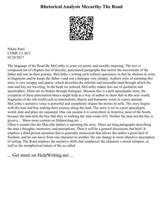 Rhetorical Analysis Mccarthy The Road
Nikita Patel
COMP 111.B12
02/28/2017
The language of the Road By McCarthy is scant yet poetic and morally inspiring. The text is
composed not of chapters but of discrete, punctuated paragraphs that mirror the movements of the
father and son on their journey. McCarthy s writing style reflects sparseness in that he chooses to write
in fragments and he keeps the father s and son s dialogue very choppy. Authors style of narrating this
story is very scrappy and sparse, which describes the infertile and miserable land through which the
man and boy are traveling. In the book we noticed, McCarthy makes less use of quotation and
apostrophes. There are no brakes through dialogues. Because this is a post apocalyptic story, the
exception of these punctuation basics might help as a way of author to show that in this new world,
fragments of the old world such as materialistic objects and humanity exists in scarce amount.
McCarthy s narrative voice is powerful and completely shapes the stories he tells. The story begins
with the man and boy making their journey along the road. The story is set in a post apocalyptic
world, date and place are unnamed. One can assume it is somewhere in America, most of the South,
because the man tells the boy that they re walking the state roads (43). Neither the man nor the boy is
given a ... Show more content on Helpwriting.net ...
Often it sounds like the Man (the father) is narrating the story. There are long paragraphs describing
the man s thoughts, memories, and perceptions. Then it will be a general discussion, but brief. It
employs a third person narration that is generally omniscient that allows the author a great deal of
freedom, and he can move from one character to another. He can change to more objective description
of setting. The Road employs the narrative shifts that emphasize the character s moral compass, as
well as the metaphorical nature of the so called
... Get more on HelpWriting.net ...
 