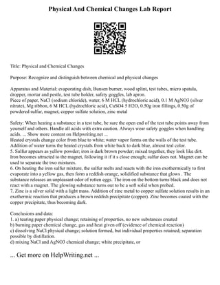 Physical And Chemical Changes Lab Report
Title: Physical and Chemical Changes
Purpose: Recognize and distinguish between chemical and physical changes
Apparatus and Material: evaporating dish, Bunsen burner, wood splint, test tubes, micro spatula,
dropper, mortar and pestle, test tube holder, safety goggles, lab apron.
Piece of paper, NaCl (sodium chloride), water, 6 M HCL (hydrochloric acid), 0.1 M AgNO3 (silver
nitrate), Mg ribbon, 6 M HCL (hydrochloric acid), CuSO4 5 H2O, 0.50g iron fillings, 0.50g of
powdered sulfur, magnet, copper sulfate solution, zinc metal
Safety: When heating a substance in a test tube, be sure the open end of the test tube points away from
yourself and others. Handle all acids with extra caution. Always wear safety goggles when handling
acids. ... Show more content on Helpwriting.net ...
Heated crystals change color from blue to white; water vapor forms on the walls of the test tube.
Addition of water turns the heated crystals from white back to dark blue, almost teal color.
5. Sulfur appears as yellow powder; iron is dark brown powder; mixed together, they look like dirt.
Iron becomes attracted to the magnet, following it if it s close enough; sulfur does not. Magnet can be
used to separate the two mixtures.
6. On heating the iron sulfur mixture, the sulfur melts and reacts with the iron exothermically to first
evaporate into a yellow gas, then form a reddish orange, solidified substance that glows . The
substance releases an unpleasant odor of rotten eggs. The iron on the bottom turns black and does not
react with a magnet. The glowing substance turns out to be a soft solid when probed.
7. Zinc is a silver solid with a light mass. Addition of zinc metal to copper sulfate solution results in an
exothermic reaction that produces a brown reddish precipitate (copper). Zinc becomes coated with the
copper precipitate, thus becoming dark.
Conclusions and data:
1. a) tearing paper physical change; retaining of properties, no new substances created
b) burning paper chemical change, gas and heat given off (evidence of chemical reaction)
c) dissolving NaCl physical change; solution formed, but individual properties retained; separation
possible by distillation.
d) mixing NaCl and AgNO3 chemical change; white precipitate, or
... Get more on HelpWriting.net ...
 