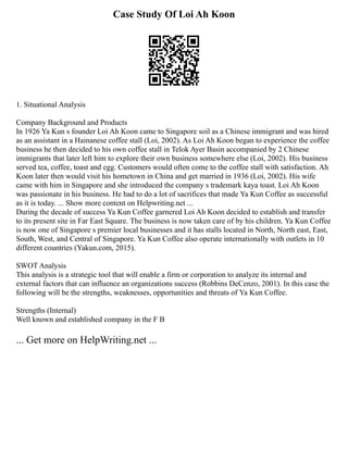 Case Study Of Loi Ah Koon
1. Situational Analysis
Company Background and Products
In 1926 Ya Kun s founder Loi Ah Koon came to Singapore soil as a Chinese immigrant and was hired
as an assistant in a Hainanese coffee stall (Loi, 2002). As Loi Ah Koon began to experience the coffee
business he then decided to his own coffee stall in Telok Ayer Basin accompanied by 2 Chinese
immigrants that later left him to explore their own business somewhere else (Loi, 2002). His business
served tea, coffee, toast and egg. Customers would often come to the coffee stall with satisfaction. Ah
Koon later then would visit his hometown in China and get married in 1936 (Loi, 2002). His wife
came with him in Singapore and she introduced the company s trademark kaya toast. Loi Ah Koon
was passionate in his business. He had to do a lot of sacrifices that made Ya Kun Coffee as successful
as it is today. ... Show more content on Helpwriting.net ...
During the decade of success Ya Kun Coffee garnered Loi Ah Koon decided to establish and transfer
to its present site in Far East Square. The business is now taken care of by his children. Ya Kun Coffee
is now one of Singapore s premier local businesses and it has stalls located in North, North east, East,
South, West, and Central of Singapore. Ya Kun Coffee also operate internationally with outlets in 10
different countries (Yakun.com, 2015).
SWOT Analysis
This analysis is a strategic tool that will enable a firm or corporation to analyze its internal and
external factors that can influence an organizations success (Robbins DeCenzo, 2001). In this case the
following will be the strengths, weaknesses, opportunities and threats of Ya Kun Coffee.
Strengths (Internal)
Well known and established company in the F B
... Get more on HelpWriting.net ...
 