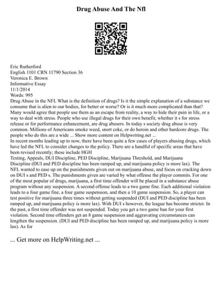 Drug Abuse And The Nfl
Eric Rutherford
English 1101 CRN 11790 Section 36
Veronica E. Brown
Informative Essay
11/1/2014
Words: 995
Drug Abuse in the NFL What is the definition of drugs? Is it the simple explanation of a substance we
consume that is alien to our bodies, for better or worse? Or is it much more complicated than that?
Many would agree that people use them as an escape from reality, a way to hide their pain in life, or a
way to deal with stress. People who use illegal drugs for their own benefit, whether it s for stress
release or for performance enhancement, are drug abusers. In today s society drug abuse is very
common. Millions of Americans smoke weed, snort coke, or do heroin and other hardcore drugs. The
people who do this are a wide ... Show more content on Helpwriting.net ...
In recent months leading up to now, there have been quite a few cases of players abusing drugs, which
have led the NFL to consider changes to the policy. There are a handful of specific areas that have
been revised recently; these include HGH
Testing, Appeals, DUI Discipline, PED Discipline, Marijuana Threshold, and Marijuana
Discipline (DUI and PED discipline has been ramped up, and marijuana policy is more lax). The
NFL wanted to ease up on the punishments given out on marijuana abuse, and focus on cracking down
on DUI s and PED s. The punishments given are varied by what offense the player commits. For one
of the most popular of drugs, marijuana, a first time offender will be placed in a substance abuse
program without any suspension. A second offense leads to a two game fine. Each additional violation
leads to a four game fine, a four game suspension, and then a 10 game suspension. So, a player can
test positive for marijuana three times without getting suspended (DUI and PED discipline has been
ramped up, and marijuana policy is more lax). With DUI s however, the league has become stricter. In
the past, a first time offender was not suspended. Today you get a two game ban for your first
violation. Second time offenders get an 8 game suspension and aggravating circumstances can
lengthen the suspension. (DUI and PED discipline has been ramped up, and marijuana policy is more
lax). As for
... Get more on HelpWriting.net ...
 