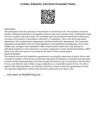 Gender, Ethnicity And Socio Economic Status
Stakeholders
The participants from the community were between 16 and 80 years old. The researcher ensured to
include a balanced group that covered gender, ethnicity and socio economic status. Employment status
was not a variable used in this study. The researcher used ten jurisdictions nationwide to help ensure
coverage of the majority of subcultures within the U.S. population. There were three large police
departments, four medium police departments, and three small police departments. The community
population corresponded to the size of the department. Each jurisdiction included poor, lower class,
middle class and upper class respondents. Other found research studies have only focused on
individual jurisdictions and communities or country compared to country (Schuck Rosenbaum, 2005).
Those were either too narrow or too broad for the intent of this research project.
Research Methods
The research involved self completion questionnaires covering the experiences of police officers and
community members within the ten jurisdictions researched. Furthermore, it included rural and urban
locations and the target population were those people who had any type of interaction with the police.
It was a cost effective way to obtain a large sample base in a reasonable amount of time. In order to
appeal to the entire population, city officials would have to agree to place the questionnaires on the
city and police department websites with electronic submission as an option. This
... Get more on HelpWriting.net ...
 