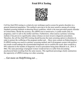 Fetal DNA Testing
Cell free fetal DNA testing is a relatively new technique used to screen for genetic disorders in a
general obstetrical population. This method is proving to be the most sensitive among all existing
standard screening methods in detecting Down syndrome, which is the most prevalent genetic disorder
in United States. Beside the accuracy, the cffDNA test is noninvasive, it yields results early in
pregnancy, and it is safe to the mother and fetus. Furthermore, when used as a primary screening
method, it has proven to significantly reduce reliance on more invasive diagnostic procedures.
Therefore, the cell free fetal DNA testing should become the main screening option in obstetrics in
order to protect the wellbeing of the pregnant mother and ... Show more content on Helpwriting.net ...
If cffDNA testing was used as a primary screening method, and if all pregnant women with positive
test results would undergo the recommended diagnostic test to confirm the result, there would be a
89% reduction in the number of diagnostic invasive procedures being done (Bianchi et al,. 2014. P.
806). The same percentage of pregnant women would not have to suffer from devastating
psychosocial harm resulting from the same reasons. This significant percentage clearly summarizes
the superiority of cffDNA testing over other screening
... Get more on HelpWriting.net ...
 