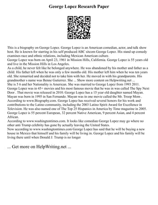 George Lopez Research Paper
This is a biography on George Lopez. George Lopez is an American comedian, actor, and talk show
host. He is known for starring in his self produced ABC sitcom George Lopez. His stand up comedy
examines race and ethnic relations, including Mexican American culture.
George Lopez was born on April 23, 1961 in Mission Hills, California. George Lopez is 55 years old
and live in the Mission Hills in Los Angeles.
As a child, he never felt like he belonged anywhere. He was abandoned by his mother and father as a
child. His father left when he was only a few months old. His mother left him when he was ten years
old. She remarried and decided not to take him with her. He moved in with his grandparents. His
grandmother s name was Benne Gutierrez. She ... Show more content on Helpwriting.net ...
She is 5 6 and her Nationality is American. She was married to George Lopez from 1993 2011.
George Lopez was in 45+ movies and his most famous movie that he was in was called The Spy Next
Door . That movie was released in 2010. George Lopez has a 15 year old daughter named Mayan.
Mayan was born in 1995 in San Fernando. Mayan was in one movie called the Mr. Troop Mom .
According to www.Biography.com. George Lopez has received several honors for his work and
contributions to the Latino community, including the 2003 Latino Spirit Award for Excellence in
Television. He was also named one of The Top 25 Hispanics in America by Time magazine in 2005.
George Lopez is 55 percent European, 32 percent Native American, 9 percent Asian, and 4 percent
African.
According to www.washingtontimes.com. It looks like comedian George Lopez may go where no
other anti Trump celebrity has gone by actually leaving the United States.
Now according to www.washingtontimes.com George Lopez has said that he will be buying a new
house in Mexico that himself and his family will be living in. George Lopez and his family will be
living there until when Donald J. Trump is no longer
... Get more on HelpWriting.net ...
 