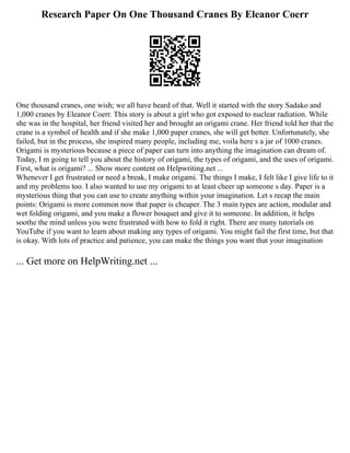 Research Paper On One Thousand Cranes By Eleanor Coerr
One thousand cranes, one wish; we all have heard of that. Well it started with the story Sadako and
1,000 cranes by Eleanor Coerr. This story is about a girl who got exposed to nuclear radiation. While
she was in the hospital, her friend visited her and brought an origami crane. Her friend told her that the
crane is a symbol of health and if she make 1,000 paper cranes, she will get better. Unfortunately, she
failed, but in the process, she inspired many people, including me, voila here s a jar of 1000 cranes.
Origami is mysterious because a piece of paper can turn into anything the imagination can dream of.
Today, I m going to tell you about the history of origami, the types of origami, and the uses of origami.
First, what is origami? ... Show more content on Helpwriting.net ...
Whenever I get frustrated or need a break, I make origami. The things I make, I felt like I give life to it
and my problems too. I also wanted to use my origami to at least cheer up someone s day. Paper is a
mysterious thing that you can use to create anything within your imagination. Let s recap the main
points: Origami is more common now that paper is cheaper. The 3 main types are action, modular and
wet folding origami, and you make a flower bouquet and give it to someone. In addition, it helps
soothe the mind unless you were frustrated with how to fold it right. There are many tutorials on
YouTube if you want to learn about making any types of origami. You might fail the first time, but that
is okay. With lots of practice and patience, you can make the things you want that your imagination
... Get more on HelpWriting.net ...
 