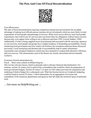 The Pros And Cons Of Fiscal Decentralization
Cost effectiveness
The idea of fiscal decentralization injecting competition among local governments has an added
advantage of making local officials pursue customer driven investments which are more likely to meet
expectations of local people and patronage of services. When local service delivery meet local people
expectations, they tend to pay for services and even honor their tax obligations without much coercion
because they even appear more willing to do so (Briscoe and Garn 1995, Litvack Seddon, 1999).
Additionally, if what is being supplied meets local demand and associated with the necessary openness
or cost recovery, local people and groups have a higher tendency of demanding accountability, closely
monitoring local government activities which will reinforce the corruption reduction theme discussed
previously. Local monitoring and demand side of accountability help to reduce information
asymmetries and corruption tendencies which may have potential to weaken both allocative efficiency
and cost recovery. This demonstrates each of the themes are closely interrelated and not mutually
exclusive.
Economic Growth and productivity
Fiscal ... Show more content on Helpwriting.net ...
This Act has relevant clauses which in principle seek to advance financial decentralization. For
instance, section 10, clause (3a) (i) and (ii) lays a foundation that would be a basis for preparation of
local government budgets. Section 92 clause 1 of same Act 462 makes provision for preparation and
tendering of district budget for a subsequent year. What has become known as Composite budgeting
could be found in section 92 clause 3 which admonishes for an aggregation of revenue and
expenditure of the numerous departments and agencies that fall under the territorial space of particular
local
... Get more on HelpWriting.net ...
 
