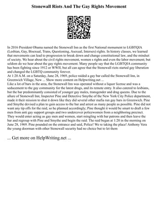 Stonewall Riots And The Gay Rights Movement
In 2016 President Obama named the Stonewall Inn as the first National monument to LGBTQIA
(Lesbian, Gay, Bisexual, Trans, Questioning, Asexual, Intersex) rights. In history classes, we learned
that movements can lead to progression to break down and change constitutional law, and the mindset
of society. We hear about the civil rights movement, women s rights and even the labor movement; but
seldom do we hear about the gay rights movement. Many people say that the LGBTQIA community
has been fighting since 1912 or WWII, but all can agree that the Stonewall riots started gay liberation
and changed the LGBTQ community forever.
At 1:20 A.M. on a Saturday, June 28, 1969, police raided a gay bar called the Stonewall Inn, in
Greenwich Village, New ... Show more content on Helpwriting.net ...
Like a lot of bars in the area, the Stonewall Inn was operated without a liquor license and was a
seducement to the gay community for the latest drugs, and its remote entry. It also catered to lesbians,
but the bar predominantly consisted of younger gay males, transgender and drag queens. Due to the
allure of Stonewall Inn; Inspector Pine and Detective Smythe of the New York City Police department,
made it their mission to shut it down like they did several other mafia run gay bars in Greenwich. Pine
and Smythe devised a plan to gain access to the bar and arrest as many people as possible. Pine did not
want any tip offs for the raid, so he planned accordingly; Pine thought it would be smart to draft a few
men from anti gay support groups and two undercover policewomen from a neighboring precinct.
They would enter acting as gay men and women, start mingling with bar patrons and then leave the
bar and regroup with Pine and Smythe and begin the raid. The raid began at 1:20 in the morning on
June 28, 1969. Pine pounded on the entrance and said, Police! We re taking the place! Anthony Vera
the young doorman with other Stonewall security had no choice but to let them
... Get more on HelpWriting.net ...
 