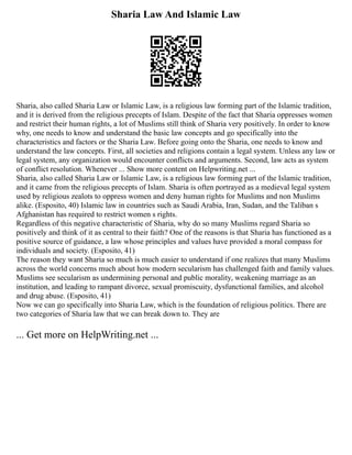 Sharia Law And Islamic Law
Sharia, also called Sharia Law or Islamic Law, is a religious law forming part of the Islamic tradition,
and it is derived from the religious precepts of Islam. Despite of the fact that Sharia oppresses women
and restrict their human rights, a lot of Muslims still think of Sharia very positively. In order to know
why, one needs to know and understand the basic law concepts and go specifically into the
characteristics and factors or the Sharia Law. Before going onto the Sharia, one needs to know and
understand the law concepts. First, all societies and religions contain a legal system. Unless any law or
legal system, any organization would encounter conflicts and arguments. Second, law acts as system
of conflict resolution. Whenever ... Show more content on Helpwriting.net ...
Sharia, also called Sharia Law or Islamic Law, is a religious law forming part of the Islamic tradition,
and it came from the religious precepts of Islam. Sharia is often portrayed as a medieval legal system
used by religious zealots to oppress women and deny human rights for Muslims and non Muslims
alike. (Esposito, 40) Islamic law in countries such as Saudi Arabia, Iran, Sudan, and the Taliban s
Afghanistan has required to restrict women s rights.
Regardless of this negative characteristic of Sharia, why do so many Muslims regard Sharia so
positively and think of it as central to their faith? One of the reasons is that Sharia has functioned as a
positive source of guidance, a law whose principles and values have provided a moral compass for
individuals and society. (Esposito, 41)
The reason they want Sharia so much is much easier to understand if one realizes that many Muslims
across the world concerns much about how modern secularism has challenged faith and family values.
Muslims see secularism as undermining personal and public morality, weakening marriage as an
institution, and leading to rampant divorce, sexual promiscuity, dysfunctional families, and alcohol
and drug abuse. (Esposito, 41)
Now we can go specifically into Sharia Law, which is the foundation of religious politics. There are
two categories of Sharia law that we can break down to. They are
... Get more on HelpWriting.net ...
 