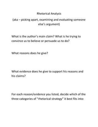 Rhetorical Analysis
(aka – picking apart, examining and evaluating someone
else’s argument)

What is the author’s main claim? What is he trying to
convince us to believe or persuade us to do?

What reasons does he give?

What evidence does he give to support his reasons and
his claims?

For each reason/evidence you listed, decide which of the
three categories of “rhetorical strategy” it best fits into:

 