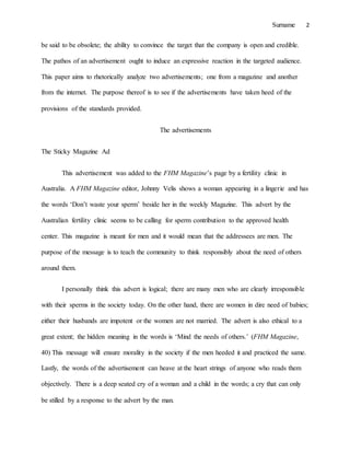 Surname 2
be said to be obsolete; the ability to convince the target that the company is open and credible.
The pathos of an advertisement ought to induce an expressive reaction in the targeted audience.
This paper aims to rhetorically analyze two advertisements; one from a magazine and another
from the internet. The purpose thereof is to see if the advertisements have taken heed of the
provisions of the standards provided.
The advertisements
The Sticky Magazine Ad
This advertisement was added to the FHM Magazine’s page by a fertility clinic in
Australia. A FHM Magazine editor, Johnny Velis shows a woman appearing in a lingerie and has
the words ‘Don’t waste your sperm’ beside her in the weekly Magazine. This advert by the
Australian fertility clinic seems to be calling for sperm contribution to the approved health
center. This magazine is meant for men and it would mean that the addressees are men. The
purpose of the message is to teach the community to think responsibly about the need of others
around them.
I personally think this advert is logical; there are many men who are clearly irresponsible
with their sperms in the society today. On the other hand, there are women in dire need of babies;
either their husbands are impotent or the women are not married. The advert is also ethical to a
great extent; the hidden meaning in the words is ‘Mind the needs of others.’ (FHM Magazine,
40) This message will ensure morality in the society if the men heeded it and practiced the same.
Lastly, the words of the advertisement can heave at the heart strings of anyone who reads them
objectively. There is a deep seated cry of a woman and a child in the words; a cry that can only
be stilled by a response to the advert by the man.
 