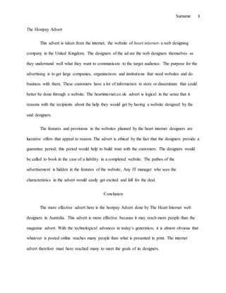 Surname 3
The Hostpay Advert
This advert is taken from the internet, the website of heart internet- a web designing
company in the United Kingdom. The designers of the ad are the web designers themselves as
they understand well what they want to communicate to the target audience. The purpose for the
advertising is to get large companies, organizations and institutions that need websites and do
business with them. These customers have a lot of information to store or disseminate that could
better be done through a website. The heartinternet.co.uk advert is logical in the sense that it
reasons with the recipients about the help they would get by having a website designed by the
said designers.
The features and provisions in the websites planned by the heart internet designers are
lucrative offers that appeal to reason. The advert is ethical by the fact that the designers provide a
guarantee period; this period would help to build trust with the customers. The designers would
be called to book in the case of a liability in a completed website. The pathos of the
advertisement is hidden in the features of the website; Any IT manager who sees the
characteristics in the advert would easily get excited and fall for the deal.
Conclusion
The more effective advert here is the hostpay Advert done by The Heart Internet web
designers in Australia. This advert is more effective because it may reach more people than the
magazine advert. With the technological advances in today’s generation, it is almost obvious that
whatever is posted online reaches many people than what is presented in print. The internet
advert therefore must have reached many to meet the goals of its designers.
 
