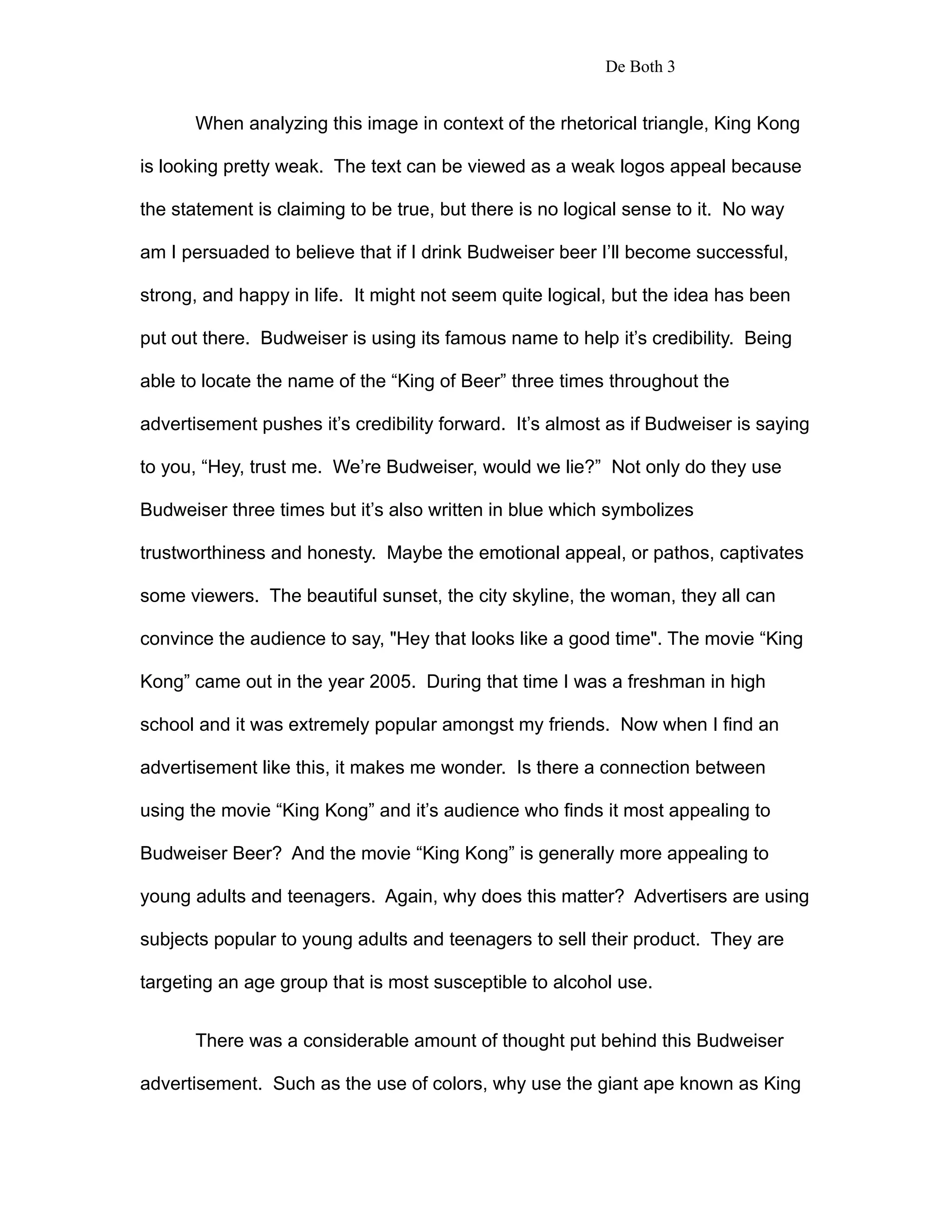 De Both 3


      When analyzing this image in context of the rhetorical triangle, King Kong

is looking pretty weak. The text can be viewed as a weak logos appeal because

the statement is claiming to be true, but there is no logical sense to it. No way

am I persuaded to believe that if I drink Budweiser beer I’ll become successful,

strong, and happy in life. It might not seem quite logical, but the idea has been

put out there. Budweiser is using its famous name to help it’s credibility. Being

able to locate the name of the “King of Beer” three times throughout the

advertisement pushes it’s credibility forward. It’s almost as if Budweiser is saying

to you, “Hey, trust me. We’re Budweiser, would we lie?” Not only do they use

Budweiser three times but it’s also written in blue which symbolizes

trustworthiness and honesty. Maybe the emotional appeal, or pathos, captivates

some viewers. The beautiful sunset, the city skyline, the woman, they all can

convince the audience to say, "Hey that looks like a good time". The movie “King

Kong” came out in the year 2005. During that time I was a freshman in high

school and it was extremely popular amongst my friends. Now when I find an

advertisement like this, it makes me wonder. Is there a connection between

using the movie “King Kong” and it’s audience who finds it most appealing to

Budweiser Beer? And the movie “King Kong” is generally more appealing to

young adults and teenagers. Again, why does this matter? Advertisers are using

subjects popular to young adults and teenagers to sell their product. They are

targeting an age group that is most susceptible to alcohol use.


      There was a considerable amount of thought put behind this Budweiser

advertisement. Such as the use of colors, why use the giant ape known as King
 