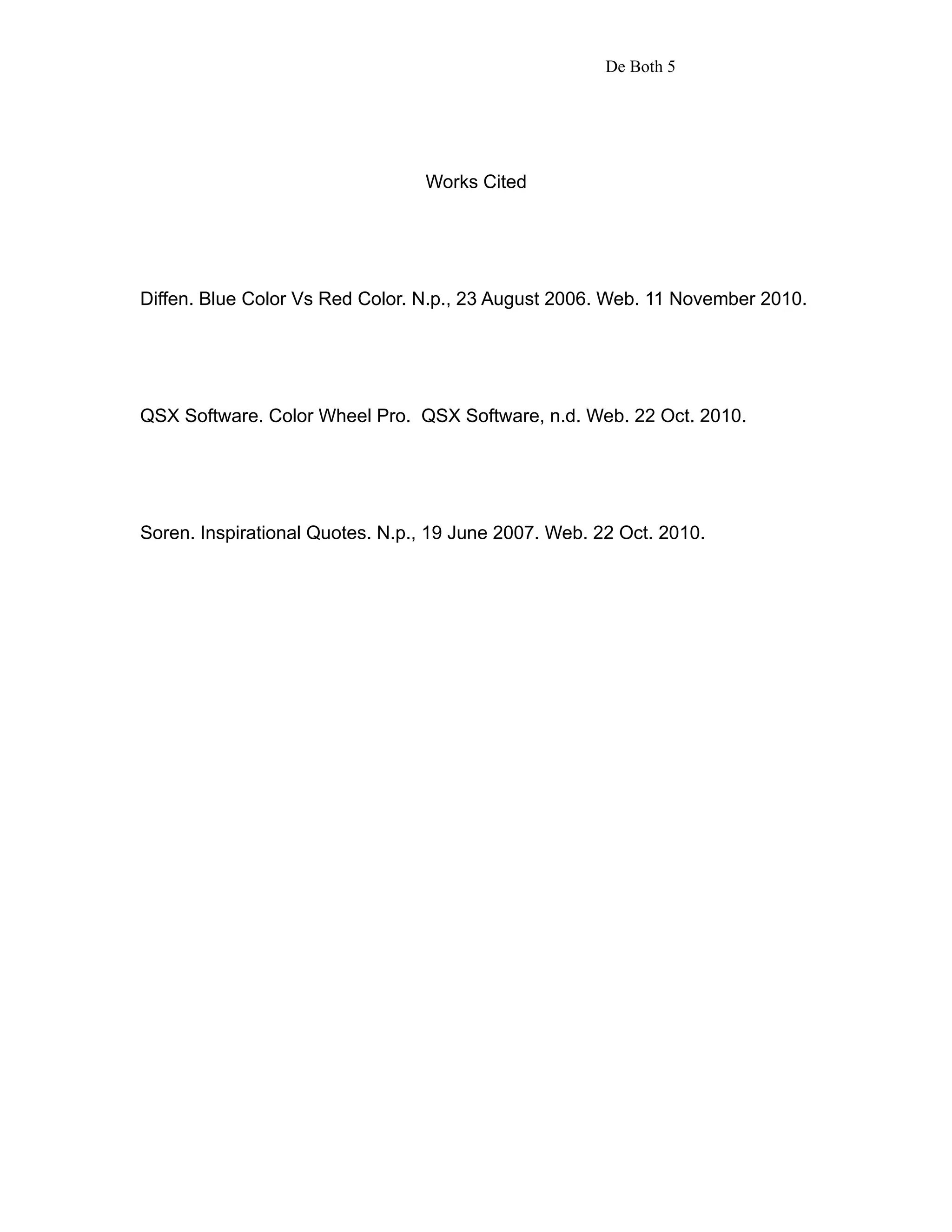 De Both 5




                                 Works Cited




Diffen. Blue Color Vs Red Color. N.p., 23 August 2006. Web. 11 November 2010.




QSX Software. Color Wheel Pro. QSX Software, n.d. Web. 22 Oct. 2010.




Soren. Inspirational Quotes. N.p., 19 June 2007. Web. 22 Oct. 2010.
 