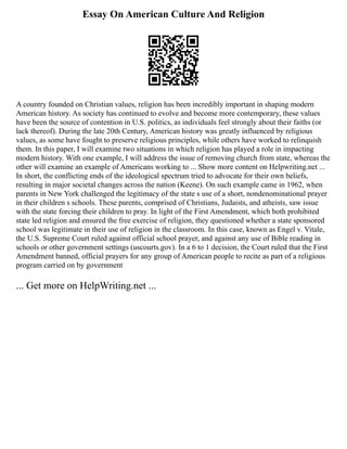 Essay On American Culture And Religion
A country founded on Christian values, religion has been incredibly important in shaping modern
American history. As society has continued to evolve and become more contemporary, these values
have been the source of contention in U.S. politics, as individuals feel strongly about their faiths (or
lack thereof). During the late 20th Century, American history was greatly influenced by religious
values, as some have fought to preserve religious principles, while others have worked to relinquish
them. In this paper, I will examine two situations in which religion has played a role in impacting
modern history. With one example, I will address the issue of removing church from state, whereas the
other will examine an example of Americans working to ... Show more content on Helpwriting.net ...
In short, the conflicting ends of the ideological spectrum tried to advocate for their own beliefs,
resulting in major societal changes across the nation (Keene). On such example came in 1962, when
parents in New York challenged the legitimacy of the state s use of a short, nondenominational prayer
in their children s schools. These parents, comprised of Christians, Judaists, and atheists, saw issue
with the state forcing their children to pray. In light of the First Amendment, which both prohibited
state led religion and ensured the free exercise of religion, they questioned whether a state sponsored
school was legitimate in their use of religion in the classroom. In this case, known as Engel v. Vitale,
the U.S. Supreme Court ruled against official school prayer, and against any use of Bible reading in
schools or other government settings (uscourts.gov). In a 6 to 1 decision, the Court ruled that the First
Amendment banned, official prayers for any group of American people to recite as part of a religious
program carried on by government
... Get more on HelpWriting.net ...
 