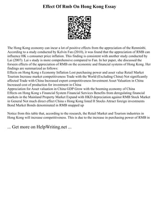 Effect Of Rmb On Hong Kong Essay
The Hong Kong economy can incur a lot of positive effects from the appreciation of the Renminbi.
According to a study conducted by Kelvin Fan (2010), it was found that the appreciation of RMB can
influence HK s consumer price inflation. This finding is consistent with another study conducted by
Lai (2007). Lai s study is more comprehensive compared to Fan. In her paper, she discussed the
forseen effects of the appreciation of RMB on the economic and financial systems of Hong Kong. Her
findings are summarized as follows:
Effects on Hong Kong s Economy Inflation Lost purchasing power and asset value Retail Market
Tourism Increase market competitiveness Trade with the World (Excluding China) Not significantly
affected Trade with China Increased export competitiveness Investment Asset Valuation in China
Increased cost of production for investment in China
Appreciation for Asset valuation in China GDP Grow with the booming economy of China
Effects on Hong Kong s Financial System Financial Services Benefits from deregulating financial
markets in the Mainland Property Market Expand with HKD depreciation against RMB Stock Market
in General Not much direct effect China s Hong Kong listed H Stocks Attract foreign investments
Bond Market Bonds denominated in RMB snapped up
Notice from this table that, according to the research, the Retail Market and Tourism industries in
Hong Kong will increase competitiveness. This is due to the increase in purchasing power of RMB in
... Get more on HelpWriting.net ...
 