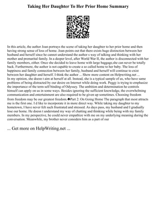 Taking Her Daughter To Her Prior Home Summary
In this article, the author Joan portrays the scene of taking her daughter to her prior home and then
having strong sense of loss of home. Joan points out that there exists huge distinction between her
husband and herself since he cannot understand the author s way of talking and thinking with her
mother and premarital family. In a deeper level, after World War II, the author is disconnected with her
family members, either. Once she decided to leave home with large baggage,she can never be totally
back. Furthermore, the author is not capable to create a so called home to her baby. The loss of
happiness and family connection between her family, husband and herself will continue to exist
between her daughter and herself. I think the author ... Show more content on Helpwriting.net ...
In my opinion, she doesn t aim at herself at all. Instead, she is a typical sample of us, who have same
problems of being distracted by our desire on Internet while doing work. Peggy is trying to emphasize
the importance of the term self binding of Odyssey. The ambition and determination he controls
himself can apply on us in some ways. Besides ignoring the sufficient knowledge, the overwhelming
communication and entertainment are also required to be given up sometimes. Choosing freedom
from freedom may be our greatest freedom. Part 2: On Going Home The paragraph that most attracts
me is the first one. I d like to incorporate it in more direct way. While taking my daughter to my
hometown, I have never felt such frustrated and stressed. As days pass, my husband and I gradually
lose our home. He doesn t understand my way of chatting and thinking while being with my family
members. In my perspective, he could never empathize with me on my underlying meaning during the
conversation. Meanwhile, my brother never considers him as a part of our
... Get more on HelpWriting.net ...
 