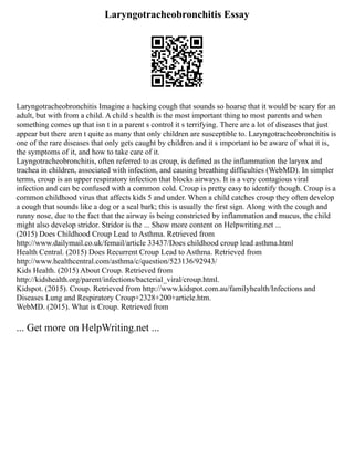 Laryngotracheobronchitis Essay
Laryngotracheobronchitis Imagine a hacking cough that sounds so hoarse that it would be scary for an
adult, but with from a child. A child s health is the most important thing to most parents and when
something comes up that isn t in a parent s control it s terrifying. There are a lot of diseases that just
appear but there aren t quite as many that only children are susceptible to. Laryngotracheobronchitis is
one of the rare diseases that only gets caught by children and it s important to be aware of what it is,
the symptoms of it, and how to take care of it.
Layngotracheobronchitis, often referred to as croup, is defined as the inflammation the larynx and
trachea in children, associated with infection, and causing breathing difficulties (WebMD). In simpler
terms, croup is an upper respiratory infection that blocks airways. It is a very contagious viral
infection and can be confused with a common cold. Croup is pretty easy to identify though. Croup is a
common childhood virus that affects kids 5 and under. When a child catches croup they often develop
a cough that sounds like a dog or a seal bark; this is usually the first sign. Along with the cough and
runny nose, due to the fact that the airway is being constricted by inflammation and mucus, the child
might also develop stridor. Stridor is the ... Show more content on Helpwriting.net ...
(2015) Does Childhood Croup Lead to Asthma. Retrieved from
http://www.dailymail.co.uk/femail/article 33437/Does childhood croup lead asthma.html
Health Central. (2015) Does Recurrent Croup Lead to Asthma. Retrieved from
http://www.healthcentral.com/asthma/c/question/523136/92943/
Kids Health. (2015) About Croup. Retrieved from
http://kidshealth.org/parent/infections/bacterial_viral/croup.html.
Kidspot. (2015). Croup. Retrieved from http://www.kidspot.com.au/familyhealth/Infections and
Diseases Lung and Respiratory Croup+2328+200+article.htm.
WebMD. (2015). What is Croup. Retrieved from
... Get more on HelpWriting.net ...
 