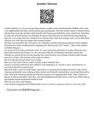 Jennifer Martens
Jennifer Martens is a 14 year old girl that attends a middle school called Mertians Middle school. She
is an eighth grader that likes school and that gets good grades. Her best friend s name is Vanessa Dimp
and she likes to be like Jennifer. Both Jennifer and Vanessa get bullied by a boy called Josh. Josh likes
to make fun of them because of what they do and of what they don t do and Josh has been bullying
them for a very long time now. Jennifer lives with her mom, dad, and younger sister. In the other hand,
Vanessa lives with only her mother and younger brother.
The day was November day 15th and it was a Monday. Jennifer and Vanessa had all classes together.
First period is math, second period is language arts, third period is P.E, fourth ... Show more content
on Helpwriting.net ...
I m not sure but it seems extremely weird . It s now lunch time and Josh isn t really sitting far away
from both Jennifer and Vanessa. It s now the end of the day of Thursday and both Vanessa and
Jennifer are scared for the next day because this week has been very strange to both of them and the
next day is Friday. The last day of the week for school.
The new day has arrived which was a Friday.
Have you seen Josh. I haven t and I m pretty scared. Jennifer said.
I haven t seen him either but I don t think he ll do anything to us. So don t worry. said Vanessa. It s
now lunch and still no sign of Josh.
Maybe he didn t come to school today. said Vanessa. Last period has ended and still no sign of Josh.
Vanessa and Jennifer were walking to their lockers until Jennifer realized they were being followed by
Josh. They both started screaming for help but everyone were ignoring them both. Then, a hand was
placed on Vanessa shoulder. Now they were both frightened and didn t know what to do. Both Vanessa
and Jennifer turned around and looked at Josh.
What do you want. said Vanessa.
I just wanted to apologize for bullying both of you. It s been so long now and I m very sorry. Josh
... Get more on HelpWriting.net ...
 