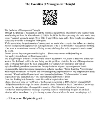 The Evolution of Management Thought
The Evolution of Management Thought
Through the practice of management and the continued development of commerce and wealth we are
transforming our lives. In Massachusetts (USA) in the 1850s the life expectancy of a male would have
been 37 years of age and a female 40: in 1929 it was 58 for a male and 61 for a female; nowadays life
expectancy would be in the region 70 80 years.
While appreciating the past success of management we would also recognize that today s accelerating
pace of change is putting pressure on our organizations to be at the forefront of management thinking.
If we want to maintain our standard of living our rate of change has to be comparative to the rest of
the world.
But our present day management thinking has ... Show more content on Helpwriting.net ...
Our legal system is based on this misconception.
Into this growing of industrial society comes another Scot Daniel McCallum as President of the New
York to Eire Railroad. In 1854 he was facing specific problems related to the size of his organization
and a workforce that was in the main uneducated. His workers were immigrant and with an
agricultural background and not used to a factory discipline imposed by management. In this
environment he determines sound management as being based on: * Good discipline * Specific and
detailed job descriptions * Frequent and accurate reporting of performance * Pay and promotion based
on merit * Clearly defined hierarchy of superiors and subordinates * Enforcement of personal
responsibility and accountability. * The search for and correction of errors
From this thinking he follows the classic hierarchical organization chart.
Charles Darwin s work on The Origin of the Species is published in 1859. Herbert Spencer (1820
1903) subsequently develops the theme of survival of the fittest in his Social Darwinism. Our society
accepts the essential nature of competition, survival of the fittest and adulation of winners.
Ivan Pavlov does experiments with dogs to develop classical conditioning. He pairs an artificial
stimulus with a natural one. He gives the dog a piece of meat while at the same time ringing a bell.
... Get more on HelpWriting.net ...
 