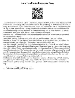 Anne Hutchinson Biography Essay
Anne Hutchinson was born in Alford, Lincolnshire, England. In 1591, in those times the dates of birth
were unclear, because they didn t have archives where they could keep all the births written down, as
today. As women used to give birth in their own houses. But we know the date of her christening was
on July 20, 1591. Families didn t usually take a lot of time to baptized there kids, because on those
dates child mortality was very important so if it happened, they will go to the paradise . So we can
supposed she borne a few days, maybe a week earlier than her baptism.
Her father was a dissident minister Francis Marbury ( discredited from the anglican clergyman) and
her mother Bridget Dryden.
She learned from her father, to question the religious teachings of the Church of England :
Founded by Henry VIII who declared himself as the leader of the Christian Church in England. Is a
protestant church, and follows the ... Show more content on Helpwriting.net ...
And she was quickly banished from their religious community, Bay Colony. It was John Winthrop,
who interrogate her for the judgement. She challenged the court to name any law she had broken and
to provide evidence for the main charge against her [...] (American Jezebel : The uncommon Life of
Anne Hutchinson). Also John Winthrop the one who though women had to be submissive, he though
as well, women could get damage on their brains by thinking about the nature of God and religious
beliefs matters. So he was stating women couldn t even debate about theology, and that was what
Anne Hutchinson was doing. And she got in trouble for it.
Furthermore, Reverend Cotton the one who Hutchinson admired before moving to North America,
was opposing her statement against the Anglican Church. He claimed how Hutchinson and her
followers were guilty of heresy. It was the same opinion as John Winthrop, and the members of the
Bay
... Get more on HelpWriting.net ...
 