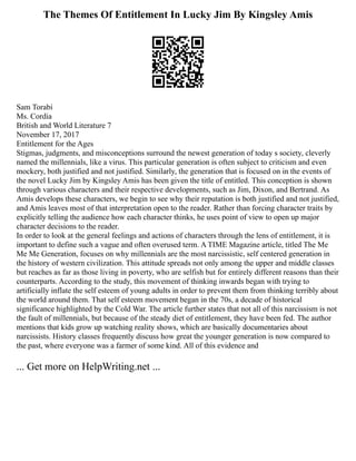 The Themes Of Entitlement In Lucky Jim By Kingsley Amis
Sam Torabi
Ms. Cordia
British and World Literature 7
November 17, 2017
Entitlement for the Ages
Stigmas, judgments, and misconceptions surround the newest generation of today s society, cleverly
named the millennials, like a virus. This particular generation is often subject to criticism and even
mockery, both justified and not justified. Similarly, the generation that is focused on in the events of
the novel Lucky Jim by Kingsley Amis has been given the title of entitled. This conception is shown
through various characters and their respective developments, such as Jim, Dixon, and Bertrand. As
Amis develops these characters, we begin to see why their reputation is both justified and not justified,
and Amis leaves most of that interpretation open to the reader. Rather than forcing character traits by
explicitly telling the audience how each character thinks, he uses point of view to open up major
character decisions to the reader.
In order to look at the general feelings and actions of characters through the lens of entitlement, it is
important to define such a vague and often overused term. A TIME Magazine article, titled The Me
Me Me Generation, focuses on why millennials are the most narcissistic, self centered generation in
the history of western civilization. This attitude spreads not only among the upper and middle classes
but reaches as far as those living in poverty, who are selfish but for entirely different reasons than their
counterparts. According to the study, this movement of thinking inwards began with trying to
artificially inflate the self esteem of young adults in order to prevent them from thinking terribly about
the world around them. That self esteem movement began in the 70s, a decade of historical
significance highlighted by the Cold War. The article further states that not all of this narcissism is not
the fault of millennials, but because of the steady diet of entitlement, they have been fed. The author
mentions that kids grow up watching reality shows, which are basically documentaries about
narcissists. History classes frequently discuss how great the younger generation is now compared to
the past, where everyone was a farmer of some kind. All of this evidence and
... Get more on HelpWriting.net ...
 
