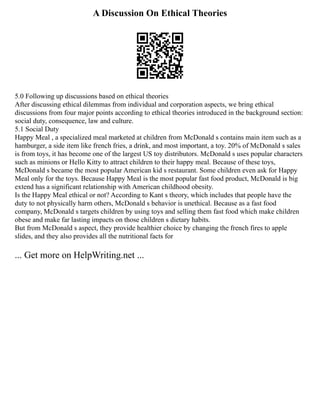 A Discussion On Ethical Theories
5.0 Following up discussions based on ethical theories
After discussing ethical dilemmas from individual and corporation aspects, we bring ethical
discussions from four major points according to ethical theories introduced in the background section:
social duty, consequence, law and culture.
5.1 Social Duty
Happy Meal , a specialized meal marketed at children from McDonald s contains main item such as a
hamburger, a side item like french fries, a drink, and most important, a toy. 20% of McDonald s sales
is from toys, it has become one of the largest US toy distributors. McDonald s uses popular characters
such as minions or Hello Kitty to attract children to their happy meal. Because of these toys,
McDonald s became the most popular American kid s restaurant. Some children even ask for Happy
Meal only for the toys. Because Happy Meal is the most popular fast food product, McDonald is big
extend has a significant relationship with American childhood obesity.
Is the Happy Meal ethical or not? According to Kant s theory, which includes that people have the
duty to not physically harm others, McDonald s behavior is unethical. Because as a fast food
company, McDonald s targets children by using toys and selling them fast food which make children
obese and make far lasting impacts on those children s dietary habits.
But from McDonald s aspect, they provide healthier choice by changing the french fires to apple
slides, and they also provides all the nutritional facts for
... Get more on HelpWriting.net ...
 